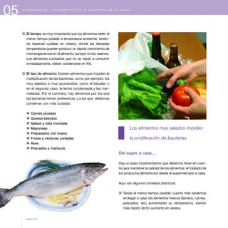 05 C O N S E R V A C I Ó N Y R E C O N S T I T U C I Ó N D E A L I M E N T O S E N E L H O G A R
1 El tiempo: es muy importante que los alimentos estén el
menor tiempo posible a temperatura ambiente, tenien-
do especial cuidado en verano, donde las elevadas
temperaturas pueden producir un rápido crecimiento de
microorganismos en el alimento, aunque no los veamos.
Los alimentos cocinados que no se vayan a consumir
inmediatamente, deben conservarse en frío.
1 El tipo de alimento: Existen alimentos que impiden la
multiplicación de las bacterias, como por ejemplo, los
muy salados o muy azucarados, como el bacalao o
en el segundo caso, la leche condensada y las mer-
meladas. Por el contrario, hay alimentos por los que
las bacterias tienen preferencia, y a los que debemos
conservar con más cuidado:
x Carnes picadas
x Quesos blandos
x Salsas y nata montada
x Mayonesa
x Preparados con huevo
x Frutas y verduras cortadas
x Aves
x Pescados y mariscos
Los alimentos muy salados impiden
la proliferación de bacterias.
Del super a casa…
Hay un paso importantísimo que debemos tener en cuen-
ta para mantener la calidad de los alimentos: el traslado de
los productos alimenticios desde el supermercado a casa.
Aquí van algunos consejos prácticos:
1 Tardar el menor tiempo posible: cuanto más tardemos
en llegar a casa, los alimentos frescos (lácteos, carnes,
pescados, etc) aumentarán su temperatura, siendo
más rápido dicho aumento en verano.
página 60
 
