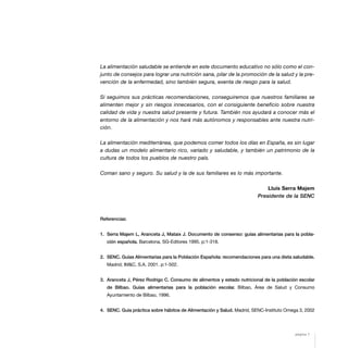 La alimentación saludable se entiende en este documento educativo no sólo como el con-
junto de consejos para lograr una nutrición sana, pilar de la promoción de la salud y la pre-
vención de la enfermedad, sino también segura, exenta de riesgo para la salud.
Si seguimos sus prácticas recomendaciones, conseguiremos que nuestros familiares se
alimenten mejor y sin riesgos innecesarios, con el consiguiente beneficio sobre nuestra
calidad de vida y nuestra salud presente y futura. También nos ayudará a conocer más el
entorno de la alimentación y nos hará más autónomos y responsables ante nuestra nutri-
ción.
La alimentación mediterránea, que podemos comer todos los días en España, es sin lugar
a dudas un modelo alimentario rico, variado y saludable, y también un patrimonio de la
cultura de todos los pueblos de nuestro país.
Coman sano y seguro. Su salud y la de sus familiares es lo más importante.
Lluís Serra Majem
Presidente de la SENC
Referencias:
1. Serra Majem L, Aranceta J, Mataix J. Documento de consenso: guías alimentarias para la pobla-
ción española. Barcelona, SG-Editores 1995. p:1-318.
2. SENC. Guías Alimentarias para la Población Española: recomendaciones para una dieta saludable.
Madrid; IM&C, S.A. 2001. p:1-502.
3. Aranceta J, Pérez Rodrigo C. Consumo de alimentos y estado nutricional de la población escolar
de Bilbao. Guías alimentarias para la población escolar. Bilbao, Área de Salud y Consumo
Ayuntamiento de Bilbao, 1996.
4. SENC. Guía práctica sobre hábitos de Alimentación y Salud. Madrid, SENC-Instituto Omega 3, 2002
página 7
 
