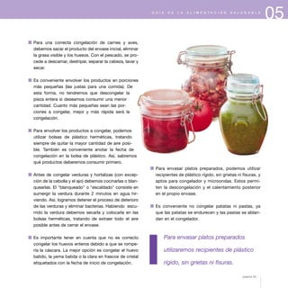 05G U Í A D E L A A L I M E N T A C I Ó N S A L U D A B L E
1 Para una correcta congelación de carnes y aves,
debemos sacar el producto del envase inicial, eliminar
la grasa visible y los huesos. Con el pescado, se pro-
cede a descamar, destripar, separar la cabeza, lavar y
secar.
1 Es conveniente envolver los productos en porciones
más pequeñas (las justas para una comida). De
esta forma, no tendremos que descongelar la
pieza entera si deseamos consumir una menor
cantidad. Cuanto más pequeñas sean las por-
ciones a congelar, mejor y más rápida será la
congelación.
1 Para envolver los productos a congelar, podemos
utilizar bolsas de plástico herméticas, tratando
siempre de quitar la mayor cantidad de aire posi-
ble. También es conveniente anotar la fecha de
congelación en la bolsa de plástico. Así, sabremos
qué productos deberemos consumir primero.
1 Antes de congelar verduras y hortalizas (con excep-
ción de la cebolla y el ajo) debemos cocinarlas o blan-
quearlas. El "blanqueado" o "escaldado" consiste en
sumergir la verdura durante 2 minutos en agua hir-
viendo. Así, logramos detener el proceso de deterioro
de las verduras y eliminar bacterias. Habiendo escu-
rrido la verdura debemos secarla y colocarla en las
bolsas herméticas, tratando de extraer todo el aire
posible antes de cerrar el envase.
1 Es importante tener en cuenta que no es correcto
congelar los huevos enteros debido a que se rompe-
ría la cáscara. La mejor opción es congelar el huevo
batido, la yema batida o la clara en frascos de cristal
etiquetados con la fecha de inicio de congelación.
1 Para envasar platos preparados, podemos utilizar
recipientes de plástico rígido, sin grietas ni fisuras, y
aptos para congelador y microondas. Estos permi-
ten la descongelación y el calentamiento posterior
en el propio envase.
1 Es conveniente no congelar patatas ni pastas, ya
que las patatas se endurecen y las pastas se ablan-
dan en el congelador.
Para envasar platos preparados
utilizaremos recipientes de plástico
rígido, sin grietas ni fisuras.
página 63
 