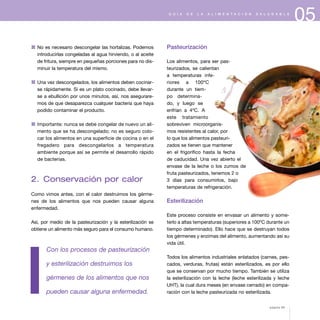 05G U Í A D E L A A L I M E N T A C I Ó N S A L U D A B L E
1 No es necesario descongelar las hortalizas. Podemos
introducirlas congeladas al agua hirviendo, o al aceite
de fritura, siempre en pequeñas porciones para no dis-
minuir la temperatura del mismo.
1 Una vez descongelados, los alimentos deben cocinar-
se rápidamente. Si es un plato cocinado, debe llevar-
se a ebullición por unos minutos, así, nos asegurare-
mos de que desaparezca cualquier bacteria que haya
podido contaminar el producto.
1 Importante: nunca se debe congelar de nuevo un ali-
mento que se ha descongelado; no es seguro colo-
car los alimentos en una superficie de cocina o en el
fregadero para descongelarlos a temperatura
ambiente porque así se permite el desarrollo rápido
de bacterias.
2. Conservación por calor
Como vimos antes, con el calor destruimos los gérme-
nes de los alimentos que nos pueden causar alguna
enfermedad.
Así, por medio de la pasteurización y la esterilización se
obtiene un alimento más seguro para el consumo humano.
Con los procesos de pasteurización
y esterilización destruimos los
gérmenes de los alimentos que nos
pueden causar alguna enfermedad.
Pasteurización
Los alimentos, para ser pas-
teurizados, se calientan
a temperaturas infe-
riores a 100ºC
durante un tiem-
po determina-
do, y luego se
enfrían a 4ºC. A
este tratamiento
sobreviven microorganis-
mos resistentes al calor, por
lo que los alimentos pasteuri-
zados se tienen que mantener
en el frigorífico hasta la fecha
de caducidad. Una vez abierto el
envase de la leche o los zumos de
fruta pasteurizados, tenemos 2 o
3 días para consumirlos, bajo
temperaturas de refrigeración.
Esterilización
Este proceso consiste en envasar un alimento y some-
terlo a altas temperaturas (superiores a 100ºC durante un
tiempo determinado). Ello hace que se destruyan todos
los gérmenes y enzimas del alimento, aumentando así su
vida útil.
Todos los alimentos industriales enlatados (carnes, pes-
cados, verduras, frutas) están esterilizados, es por ello
que se conservan por mucho tiempo. También se utiliza
la esterilización con la leche (leche esterilizada y leche
UHT), la cual dura meses (en envase cerrado) en compa-
ración con la leche pasteurizada no esterilizada.
página 65
 