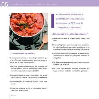05 C O N S E R V A C I Ó N Y R E C O N S T I T U C I Ó N D E A L I M E N T O S E N E L H O G A R
¿Cómo debemos recalentar?
Si deseamos recalentar un alimento pre-cocinado que
se ha refrigerado o descongelado, debemos asegurar-
nos de que se haga correctamente:
1 Un buen recalentamiento implica que todas las par-
tes del alimento, incluido el centro del mismo, alcan-
cen al menos una temperatura de 70°C.
1 Recalienta los alimentos pre-cocinados a una tempe-
ratura de 70ºC durante, como mínimo, 15 segundos.
1 Recalienta sólo la cantidad que vas a comer ense-
guida.
1 Podemos recalentar en horno microondas, de con-
vección o al baño maría.
Es conveniente recalentar los
alimentos pre-cocinados a una
temperatura de 70ºC durante
15 segundos como mínimo.
¿Cómo almacenar los alimentos enlatados?
1 Debemos colocarlos en un lugar fresco y seco de la
casa.
1 Siempre "lo primero que entra es lo primero que sale" en
las estanterías. Es decir, que trataremos de consumir los
enlatados que tienen fecha de caducidad más reciente.
1 Si no consumimos todo el contenido de la lata, es con-
veniente colocar el resto en un recipiente hermético en
el frigorífico.
1 No debemos almacenar productos o limpiadores quími-
cos junto con alimentos.
1 No utilice, para almacenar alimentos, recipientes que
hayan contenido productos o limpiadores químicos.
página 66
 