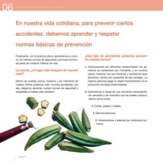 06 D E C Á L O G O D E S E G U R I D A D E N L A C O C I N A
Finalmente, con la práctica diaria, aprendemos a convi-
vir con dichas normas de seguridad y terminan forman-
do parte de nuestros hábitos de vida.
La cocina, ¿el lugar más inseguro de nuestra
casa?
Dentro de nuestra cocina, nosotros y los miembros de
nuestra familia podemos sufrir muchos accidentes, por
ello, debemos aprender ciertas normas de seguridad y
adaptarlas a nuestra vida cotidiana.
En nuestra vida cotidiana, para prevenir ciertos
accidentes, debemos aprender y respetar
normas básicas de prevención
¿Qué tipo de accidentes podemos prevenir
en nuestra cocina?
1. Intoxicaciones por alimentos contaminados: los ali-
mentos se contaminan con microbios, y en muchos
casos, nosotros, los que tocamos y cocinamos esos
alimentos, somos los causantes de ese contagio. La
higiene personal juega un papel importantísimo en la
prevención de estas enfermedades.
2. Quemaduras a causa de una incorrecta manipulación
de utensilios o de incendios que se pueden producir
dentro de la cocina.
3. Cortes, golpes y caídas.
4. Electrocutaciones.
5. Intoxicaciones y lesiones por productos quí-
micos.
página 70
 