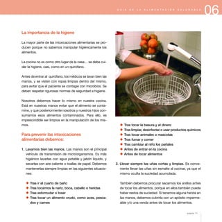 06G U Í A D E L A A L I M E N T A C I Ó N S A L U D A B L E
La importancia de la higiene
La mayor parte de las intoxicaciones alimentarias se pro-
ducen porque no sabemos manipular higiénicamente los
alimentos.
La cocina no es como otro lugar de la casa… se debe cui-
dar la higiene, casi, como en un quirófano.
Antes de entrar al quirófano, los médicos se lavan bien las
manos, y se visten con ropas limpias dentro del mismo,
para evitar que el paciente se contagie con microbios. Se
deben respetar rigurosas normas de seguridad e higiene.
Nosotros debemos hacer lo mismo en nuestra cocina.
Está en nuestras manos evitar que el alimento se conta-
mine, y que posteriormente nosotros y nuestros hijos con-
sumamos esos alimentos contaminados. Para ello, es
imprescindible ser limpios en la manipulación de los mis-
mos.
Para prevenir las intoxicaciones
alimentarias debemos:
1. Lavarnos bien las manos. Las manos son el principal
vehículo de transmisión de microorganismos. Es más
higiénico lavarlas con agua potable y jabón líquido, y
secarlas con aire caliente o toallas de papel. Debemos
mantenerlas siempre limpias en las siguientes situacio-
nes:
x Tras ir al cuarto de baño
x Tras tocarnos la nariz, boca, cabello o heridas
x Tras estornudar o toser
x Tras tocar un alimento crudo, como aves, pesca-
dos y carnes
x Tras tocar la basura y el dinero
x Tras limpiar, desinfectar o usar productos químicos
x Tras tocar animales o mascotas
x Tras fumar y comer
x Tras cambiar al niño los pañales
x Antes de entrar en la cocina
x Antes de tocar alimentos
2. Llevar siempre las uñas cortas y limpias. Es conve-
niente llevar las uñas sin esmalte al cocinar, ya que el
mismo oculta la suciedad acumulada.
También debemos procurar sacarnos los anillos antes
de tocar los alimentos, porque en ellos también puede
haber restos de suciedad. Si tenemos alguna herida en
las manos, debemos cubrirla con un apósito imperme-
able y/o una venda antes de tocar los alimentos.
página 71
 