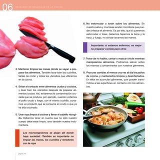 06 D E C Á L O G O D E S E G U R I D A D E N L A C O C I N A
3. Mantener limpias las mesas donde se vayan a pre-
parar los alimentos. También lavar bien los cuchillos,
tablas de cortar y todos los utensilios que utilicemos
en la cocina.
4. Evitar el contacto entre alimentos crudos y cocidos,
y lavar bien los utensilios después de preparar ali-
mentos crudos. Así, evitaremos la contaminación cru-
zada que se produce, por ejemplo, cuando cortamos
el pollo crudo y luego, con el mismo cuchillo, corta-
mos un producto que se consume en crudo o que ya
ha sido cocinado.
5. Usar ropa limpia al cocinar y llevar el cabello recogi-
do. Debemos tener en cuenta que no sólo nuestro
cuerpo debe estar limpio, sino también nuestra indu-
mentaria.
Los microorganismos se alojan allí donde
haya suciedad. También es importante no
limpiar las manos, los cuchillos y tenedores
con la ropa
6. No estornudar o toser sobre los alimentos. En
nuestra saliva y mucosas existen microbios que pue-
den infectar el alimento. Es por ello, que si queremos
estornudar o toser, debemos taparnos la boca y la
nariz, y luego, no olvidar lavarnos las manos.
Importante: si estamos enfermos, es mejor
no preparar comida para otros
7. Tratar de no hablar, cantar o mascar chicle mientras
manipulamos alimentos. Podríamos salivar sobre
los mismos y contaminarlos con nuestros gérmenes.
8. Procurar cambiar al menos una vez al día los paños
de cocina, y mantenerlos limpios y desinfectados.
En ellos se acumulan gérmenes, que pueden trans-
mitirse a las superficies en contacto con los alimen-
tos.
página 72
 
