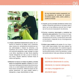 06G U Í A D E L A A L I M E N T A C I Ó N S A L U D A B L E
9. Limpiar y desinfectar diariamente la cocina. Así, evi-
taremos la presencia de plagas como cucarachas,
ratas, moscas, etc., portadoras de microbios que cau-
san enfermedades e infectan los alimentos y las
superficies de la cocina. Primero, debemos limpiar
con productos detergentes, luego, enjuagar con agua
y por último, desinfectar con lejía. Nunca debemos
mezclar detergentes con lejía, ya que la mezcla es
muy tóxica. También debemos mantener limpio el
interior del frigorífico.
10.Mantener la basura en bolsas de plástico cerradas
dentro de recipientes tapados y limpios. Es conve-
niente que mantengamos la basura fuera de la cocina,
o bien, en un sector alejado de los alimentos o super-
ficies donde cocinaremos. Debemos limpiar los reci-
pientes diariamente, con agua potable caliente y
detergentes, y luego, desinfectarlos con lejía.
Es muy importante nuestra cooperación con
los programas de reciclaje de residuos
domésticos (papel, vidrio, cartón, plástico y
aceites de frituras)
11.Impedir que los animales domésticos entren en la
cocina. Transportan gérmenes en sus patas, pelos y
saliva, por lo que debemos procurar que no ingre-
sen en la zona de manipulación de alimentos.
12.Cocinar, conservar, descongelar y recalentar los
alimentos adecuadamente. Como vimos en el capí-
tulo anterior, debemos respetar rigurosamente las
temperaturas de cocción y conservación para evitar
el crecimiento y desarrollo de los microorganismos
en los alimentos.
13.Utilizar agua potable en la cocina. Es muy impor-
tante utilizar agua potable, tanto para preparar los
alimentos, como para beber. Si no estamos seguros
de que el agua del grifo es potable, lo conveniente es
hervirla antes de lavar o hervir los alimentos, o antes
de transformarla en hielo para refrescar las bebidas.
Es muy importante limpiar y
desinfectar diariamente la cocina,
intentando no mezclar detergentes
con lejía y enjuagando con
abundante agua.
página 73
 
