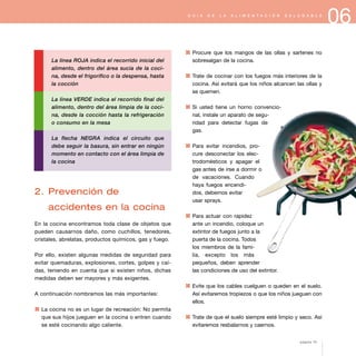 06G U Í A D E L A A L I M E N T A C I Ó N S A L U D A B L E
La línea ROJA indica el recorrido inicial del
alimento, dentro del área sucia de la coci-
na, desde el frigorífico o la despensa, hasta
la cocción
La línea VERDE indica el recorrido final del
alimento, dentro del área limpia de la coci-
na, desde la cocción hasta la refrigeración
o consumo en la mesa
La flecha NEGRA indica el circuito que
debe seguir la basura, sin entrar en ningún
momento en contacto con el área limpia de
la cocina
2. Prevención de
accidentes en la cocina
En la cocina encontramos toda clase de objetos que
pueden causarnos daño, como cuchillos, tenedores,
cristales, abrelatas, productos químicos, gas y fuego.
Por ello, existen algunas medidas de seguridad para
evitar quemaduras, explosiones, cortes, golpes y caí-
das, teniendo en cuenta que si existen niños, dichas
medidas deben ser mayores y más exigentes.
A continuación nombramos las más importantes:
1 La cocina no es un lugar de recreación: No permita
que sus hijos jueguen en la cocina o entren cuando
se esté cocinando algo caliente.
1 Procure que los mangos de las ollas y sartenes no
sobresalgan de la cocina.
1 Trate de cocinar con los fuegos más interiores de la
cocina. Así evitará que los niños alcancen las ollas y
se quemen.
1 Si usted tiene un horno convencio-
nal, instale un aparato de segu-
ridad para detectar fugas de
gas.
1 Para evitar incendios, pro-
cure desconectar los elec-
trodomésticos y apagar el
gas antes de irse a dormir o
de vacaciones. Cuando
haya fuegos encendi-
dos, debemos evitar
usar sprays.
1 Para actuar con rapidez
ante un incendio, coloque un
extintor de fuegos junto a la
puerta de la cocina. Todos
los miembros de la fami-
lia, excepto los más
pequeños, deben aprender
las condiciones de uso del extintor.
1 Evite que los cables cuelguen o queden en el suelo.
Así evitaremos tropiezos o que los niños jueguen con
ellos.
1 Trate de que el suelo siempre esté limpio y seco. Así
evitaremos resbalarnos y caernos.
página 75
 