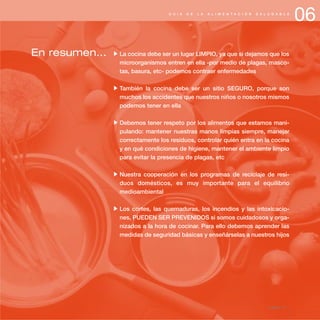 06G U Í A D E L A A L I M E N T A C I Ó N S A L U D A B L E
página 77
En resumen... La cocina debe ser un lugar LIMPIO, ya que si dejamos que los
microorganismos entren en ella -por medio de plagas, masco-
tas, basura, etc- podemos contraer enfermedades
También la cocina debe ser un sitio SEGURO, porque son
muchos los accidentes que nuestros niños o nosotros mismos
podemos tener en ella
Debemos tener respeto por los alimentos que estamos mani-
pulando: mantener nuestras manos limpias siempre, manejar
correctamente los residuos, controlar quién entra en la cocina
y en qué condiciones de higiene, mantener el ambiente limpio
para evitar la presencia de plagas, etc
Nuestra cooperación en los programas de reciclaje de resi-
duos domésticos, es muy importante para el equilibrio
medioambiental
Los cortes, las quemaduras, los incendios y las intoxicacio-
nes, PUEDEN SER PREVENIDOS si somos cuidadosos y orga-
nizados a la hora de cocinar. Para ello debemos aprender las
medidas de seguridad básicas y enseñárselas a nuestros hijos
 