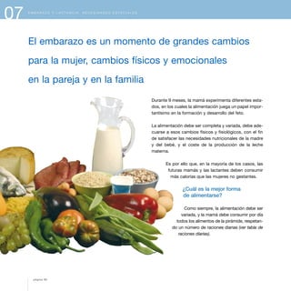 E M B A R A Z O Y L A C T A N C I A . N E C E S I D A D E S E S P E C I A L E S
Durante 9 meses, la mamá experimenta diferentes esta-
dos, en los cuales la alimentación juega un papel impor-
tantísimo en la formación y desarrollo del feto.
La alimentación debe ser completa y variada, debe ade-
cuarse a esos cambios físicos y fisiológicos, con el fin
de satisfacer las necesidades nutricionales de la madre
y del bebé, y el coste de la producción de la leche
materna.
Es por ello que, en la mayoría de los casos, las
futuras mamás y las lactantes deben consumir
más calorías que las mujeres no gestantes.
¿Cuál es la mejor forma
de alimentarse?
Como siempre, la alimentación debe ser
variada, y la mamá debe consumir por día
todos los alimentos de la pirámide, respetan-
do un número de raciones diarias (ver tabla de
raciones diarias).
07
El embarazo es un momento de grandes cambios
para la mujer, cambios físicos y emocionales
en la pareja y en la familia
página 80
 