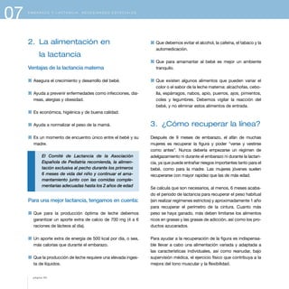 07 E M B A R A Z O Y L A C T A N C I A . N E C E S I D A D E S E S P E C I A L E S
2. La alimentación en
la lactancia
Ventajas de la lactancia materna
1 Asegura el crecimiento y desarrollo del bebé.
1 Ayuda a prevenir enfermedades como infecciones, dia-
rreas, alergias y obesidad.
1 Es económica, higiénica y de buena calidad.
1 Ayuda a normalizar el peso de la mamá.
1 Es un momento de encuentro único entre el bebé y su
madre.
El Comité de Lactancia de la Asociación
Española de Pediatría recomienda, la alimen-
tación exclusiva al pecho durante los primeros
6 meses de vida del niño y continuar el ama-
mantamiento junto con las comidas comple-
mentarias adecuadas hasta los 2 años de edad
Para una mejor lactancia, tengamos en cuenta:
1 Que para la producción óptima de leche debemos
garantizar un aporte extra de calcio de 700 mg (4 a 6
raciones de lácteos al día).
1 Un aporte extra de energía de 500 kcal por día, o sea,
más calorías que durante el embarazo.
1 Que la producción de leche requiere una elevada inges-
ta de líquidos.
1 Que debemos evitar el alcohol, la cafeína, el tabaco y la
automedicación.
1 Que para amamantar al bebé es mejor un ambiente
tranquilo.
1 Que existen algunos alimentos que pueden variar el
color o el sabor de la leche materna: alcachofas, cebo-
lla, espárragos, nabos, apio, puerros, ajos, pimientos,
coles y legumbres. Debemos vigilar la reacción del
bebé, y no eliminar estos alimentos de entrada.
3. ¿Cómo recuperar la línea?
Después de 9 meses de embarazo, el afán de muchas
mujeres es recuperar la figura y poder "verse y vestirse
como antes". Nunca debería empezarse un régimen de
adelgazamiento ni durante el embarazo ni durante la lactan-
cia, ya que puede entrañar riesgos importantes tanto para el
bebé, como para la madre. Las mujeres jóvenes suelen
recuperarse con mayor rapidez que las de más edad.
Se calcula que son necesarios, al menos, 6 meses acaba-
do el periodo de lactancia para recuperar el peso habitual
(sin realizar regímenes estrictos) y aproximadamente 1 año
para recuperar el perímetro de la cintura. Cuanto más
peso se haya ganado, más deben limitarse los alimentos
ricos en grasas y las grasas de adicción, así como los pro-
ductos azucarados.
Para ayudar a la recuperación de la figura es indispensa-
ble llevar a cabo una alimentación variada y adaptada a
las características individuales, así como reanudar, bajo
supervisión médica, el ejercicio físico que contribuya a la
mejora del tono muscular y la flexibilidad.
página 84
 