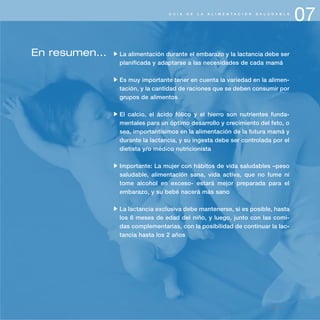 07G U Í A D E L A A L I M E N T A C I Ó N S A L U D A B L E
página 85
En resumen... La alimentación durante el embarazo y la lactancia debe ser
planificada y adaptarse a las necesidades de cada mamá
Es muy importante tener en cuenta la variedad en la alimen-
tación, y la cantidad de raciones que se deben consumir por
grupos de alimentos
El calcio, el ácido fólico y el hierro son nutrientes funda-
mentales para un óptimo desarrollo y crecimiento del feto, o
sea, importantísimos en la alimentación de la futura mamá y
durante la lactancia, y su ingesta debe ser controlada por el
dietista y/o médico nutricionista
Importante: La mujer con hábitos de vida saludables –peso
saludable, alimentación sana, vida activa, que no fume ni
tome alcohol en exceso- estará mejor preparada para el
embarazo, y su bebé nacerá más sano
La lactancia exclusiva debe mantenerse, si es posible, hasta
los 6 meses de edad del niño, y luego, junto con las comi-
das complementarias, con la posibilidad de continuar la lac-
tancia hasta los 2 años
 