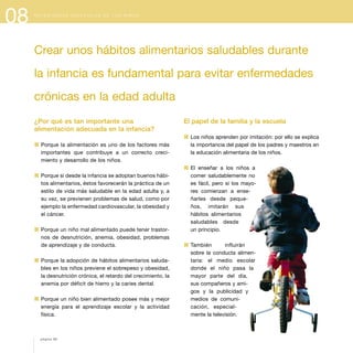 08 N E C E S I D A D E S E S P E C I A L E S D E L O S N I Ñ O S
¿Por qué es tan importante una
alimentación adecuada en la infancia?
1 Porque la alimentación es uno de los factores más
importantes que contribuye a un correcto creci-
miento y desarrollo de los niños.
1 Porque si desde la infancia se adoptan buenos hábi-
tos alimentarios, éstos favorecerán la práctica de un
estilo de vida más saludable en la edad adulta y, a
su vez, se previenen problemas de salud, como por
ejemplo la enfermedad cardiovascular, la obesidad y
el cáncer.
1 Porque un niño mal alimentado puede tener trastor-
nos de desnutrición, anemia, obesidad, problemas
de aprendizaje y de conducta.
1 Porque la adopción de hábitos alimentarios saluda-
bles en los niños previene el sobrepeso y obesidad,
la desnutrición crónica, el retardo del crecimiento, la
anemia por déficit de hierro y la caries dental.
1 Porque un niño bien alimentado posee más y mejor
energía para el aprendizaje escolar y la actividad
física.
El papel de la familia y la escuela
1 Los niños aprenden por imitación: por ello se explica
la importancia del papel de los padres y maestros en
la educación alimentaria de los niños.
1 El enseñar a los niños a
comer saludablemente no
es fácil, pero si los mayo-
res comienzan a ense-
ñarles desde peque-
ños, imitarán sus
hábitos alimentarios
saludables desde
un principio.
1 También influirán
sobre la conducta alimen-
taria: el medio escolar
donde el niño pasa la
mayor parte del día,
sus compañeros y ami-
gos y la publicidad y
medios de comuni-
cación, especial-
mente la televisión.
página 88
Crear unos hábitos alimentarios saludables durante
la infancia es fundamental para evitar enfermedades
crónicas en la edad adulta
 