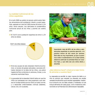 08G U Í A D E L A A L I M E N T A C I Ó N S A L U D A B L E
La realidad nutricional de los
niños españoles
En el año 2000 se publicó el estudio enKid sobre hábi-
tos alimentarios de la población infantil y juvenil espa-
ñola, realizado en más de 3.500 jóvenes de entre 2 y 24
años. Dicho estudio, nos demuestra la problemática
nutricional actual de los niños y jóvenes de nuestro
país:
1 El 13,8 % de la población española de entre 2 y 24
años es obesa.
1 Entre las causas de esta obesidad infantil encontra-
mos: un exceso de grasas saturadas y azúcares refi-
nados (dulces) en la dieta de los niños, una pobre
ingesta de fibra contenida en verduras y frutas, y una
creciente inactividad física.
1 La gravedad de la obesidad infantil radica en que los
niños con sobrepeso son más propensos a ser obe-
sos en la edad adulta que los niños con peso normal,
y a desarrollar enfermedades crónicas (diabetes,
cáncer, etc.) en la adultez.
Importante: más del 60% de los niños y ado-
lescentes españoles no practica ejercicio, o lo
practica menos de dos veces por semana.
Este dato es muy importante, ya que si quere-
mos evitar el sedentarismo en la edad adulta,
debemos estimular la actividad física en nues-
tros hijos, y que ésta sea una rutina diaria y
divertida
¿Qué debemos hacer? ¿Cuál es la mejor forma
de alimentar a nuestros hijos?
La respuesta es sencilla: la mejor manera de darle a un
niño la nutrición que necesita, es ofrecerle una amplia
variedad de alimentos que le resulten agradables: median-
te el consumo de una dieta variada y moderada, la cual
incluye alimentos de cada grupo, como mostramos ante-
riormente en la Pirámide de la Alimentación Saludable.
página 89
13,8 % de niños obesos
 