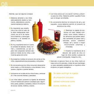 08
Además, aquí van algunos consejos:
1 Debemos alimentar a los niños
adecuadamente desde su naci-
miento, defendiendo y promo-
viendo la lactancia materna.
1 Es importante que enseñe-
mos a los niños el valor de
la dieta mediterránea tradi-
cional, con el fin de mante-
ner la tradición y cultura gas-
tronómica y la variedad en
platos y recetas.
1 Es muy importante tener en cuenta
la variedad de sabores, olores, for-
mas y consistencias, ya que un
plato bien preparado siempre des-
pierta el interés de los niños y esti-
mula las ganas de comer.
1 Aconsejamos moderar el consumo de carnes en los
niños, especialmente las procesadas y embutidos.
1 Es conveniente que los niños consuman diariamente
entre medio y un litro de leche u otros lácteos, como
quesos, yogures o postres lácteos.
1 Incluyamos en la dieta de los niños frutas y verduras
(5 o más raciones diarias) y pescados.
1 Los niños deben aumentar la ingesta de alimentos
ricos en hidratos de carbono complejos (pan, legum-
bres, pasta, patatas y cereales) y reducir el consumo
de azúcar, dulces, bollería y snacks.
1 Los frutos secos son una opción nutritiva y atracti-
va para los niños. Debemos preferir aquellos frutos
que no tengan sal añadida.
1 Es conveniente disminuir el consumo de sal y, por
supuesto, nunca debemos permitir el consumo de
alcohol en los niños.
1 Restringir la ingesta de pro-
ductos con peor calidad nutri-
cional, como dulces, bollería y
los alimentos que poseen eleva-
das cantidades de grasa total y
saturada, azúcar, colesterol,
energía, sal y pocos o ningún
micronutriente (vitaminas y
minerales).
1 Enseñar la importancia de la
elección del aceite de oliva en
lugar de otros aceites o grasas de
adición (mantequilla, margarina, etc).
1 Estimular el ejercicio físico en los niños, tanto en
casa como en la escuela, y tratar de que mantengan
un peso saludable estableciendo un equilibrio entre
el aporte y el gasto energético.
Se debe restringir la ingesta
de productos con peor
calidad nutricional como
dulces, bollería, etc.
página 90
N E C E S I D A D E S E S P E C I A L E S D E L O S N I Ñ O S
 