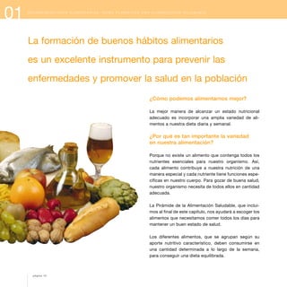 01 R E C O M E N D A C I O N E S A L I M E N T A R I A S : C Ó M O P L A N I F I C A R U N A A L I M E N T A C I Ó N S A L U D A B L E
¿Cómo podemos alimentarnos mejor?
La mejor manera de alcanzar un estado nutricional
adecuado es incorporar una amplia variedad de ali-
mentos a nuestra dieta diaria y semanal.
¿Por qué es tan importante la variedad
en nuestra alimentación?
Porque no existe un alimento que contenga todos los
nutrientes esenciales para nuestro organismo. Así,
cada alimento contribuye a nuestra nutrición de una
manera especial y cada nutriente tiene funciones espe-
cíficas en nuestro cuerpo. Para gozar de buena salud,
nuestro organismo necesita de todos ellos en cantidad
adecuada.
La Pirámide de la Alimentación Saludable, que inclui-
mos al final de este capítulo, nos ayudará a escoger los
alimentos que necesitamos comer todos los días para
mantener un buen estado de salud.
Los diferentes alimentos, que se agrupan según su
aporte nutritivo característico, deben consumirse en
una cantidad determinada a lo largo de la semana,
para conseguir una dieta equilibrada.
La formación de buenos hábitos alimentarios
es un excelente instrumento para prevenir las
enfermedades y promover la salud en la población
página 10
 