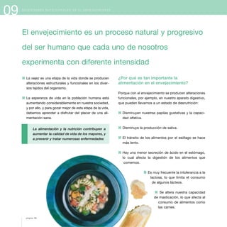 09 N E C E S I D A D E S N U T R I C I O N A L E S E N E L E N V E J E C I M I E N T O
1 La vejez es una etapa de la vida donde se producen
alteraciones estructurales y funcionales en los diver-
sos tejidos del organismo.
1 La esperanza de vida en la población humana está
aumentando considerablemente en nuestra sociedad,
y por ello, y para gozar mejor de esta etapa de la vida,
debemos aprender a disfrutar del placer de una ali-
mentación sana.
La alimentación y la nutrición contribuyen a
aumentar la calidad de vida de los mayores, y
a prevenir y tratar numerosas enfermedades
¿Por qué es tan importante la
alimentación en el envejecimiento?
Porque con el envejecimiento se producen alteraciones
funcionales, por ejemplo, en nuestro aparato digestivo,
que pueden llevarnos a un estado de desnutrición:
1 Disminuyen nuestras papilas gustativas y la capaci-
dad olfativa.
1 Disminuye la producción de saliva.
1 El tránsito de los alimentos por el esófago se hace
más lento.
1 Hay una menor secreción de ácido en el estómago,
lo cual afecta la digestión de los alimentos que
comemos.
1 Es muy frecuente la intolerancia a la
lactosa, lo que limita el consumo
de algunos lácteos.
1 Se altera nuestra capacidad
de masticación, lo que afecta al
consumo de alimentos como
las carnes.
El envejecimiento es un proceso natural y progresivo
del ser humano que cada uno de nosotros
experimenta con diferente intensidad
página 96
 