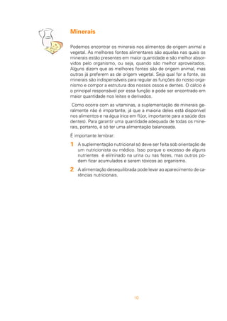 10
Minerais
Podemos encontrar os minerais nos alimentos de origem animal e
vegetal. As melhores fontes alimentares são aquelas nas quais os
minerais estão presentes em maior quantidade e são melhor absor-
vidos pelo organismo, ou seja, quando são melhor aproveitados.
Alguns dizem que as melhores fontes são de origem animal, mas
outros já preferem as de origem vegetal. Seja qual for a fonte, os
minerais são indispensáveis para regular as funções do nosso orga-
nismo e compor a estrutura dos nossos ossos e dentes. O cálcio é
o principal responsável por essa função e pode ser encontrado em
maior quantidade nos leites e derivados.
Como ocorre com as vitaminas, a suplementação de minerais ge-
ralmente não é importante, já que a maioria deles está disponível
nos alimentos e na água (rica em flúor, importante para a saúde dos
dentes). Para garantir uma quantidade adequada de todas os mine-
rais, portanto, é só ter uma alimentação balanceada.
É importante lembrar:
A suplementação nutricional só deve ser feita sob orientação de
um nutricionista ou médico. Isso porque o excesso de alguns
nutrientes é eliminado na urina ou nas fezes, mas outros po-
dem ficar acumulados e serem tóxicos ao organismo.
A alimentação desequilibrada pode levar ao aparecimento de ca-
rências nutricionais.
1
2
 