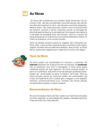 14
As fibras
As fibras são substâncias que também estão presentes nos ali-
mentos. Elas não são consideradas nutrientes porque não são ab-
sorvidas pelo organismo, isto é, não vão para a corrente sangüínea.
Mesmo assim, são essenciais para manter o bom funcionamento
do intestino, prevenir o câncer intestinal, auxiliar na sensação de
plenitude gastrointestinal (a sensação de fome passa mais rápido e
a sensação de saciedade dura mais tempo), diminuir o açúcar do
sangue (ajudando no tratamento e controle da diabetes) e reduzir os
níveis do colesterol, entre outras funções.
Tanto os tecidos animais quanto os vegetais são compostos por
fibras. Mas o tipo de fibra importante para a nutrição é a de origem
vegetal, também denominada fibra dietética. Resumindo: as fibras
são as partes dos vegetais que o organismo humano não digere.
Tipos de fibras
As fibras podem ser classificadas em solúveis e insolúveis. As
solúveis dissolvem-se na água e tornam-se viscosas. As insolúveis
não se dissolvem nem com a mastigação. A maior parte passa
inalterada através do tubo digestivo. As fibras solúveis ajudam a
diminuir o colesterol, reduzindo o risco de doenças cardiovasculares.
Podem ser encontradas na aveia, no feijão e nas frutas. Tanto as
fibras solúveis quanto as insolúveis podem ser encontradas nas
frutas, principalmente com a casca e/ou o bagaço, e nos vegetais
folhosos, preferencialmente crus. Também são fontes desses
componentes os grãos e cereais integrais.
Recomendações de fibras
As recomendações diárias de fibra podem ser facilmente atingidas
se forem seguidas as quantidades de vegetais indicadas pela pirâ-
mide alimentar (ver mais adiante).
 