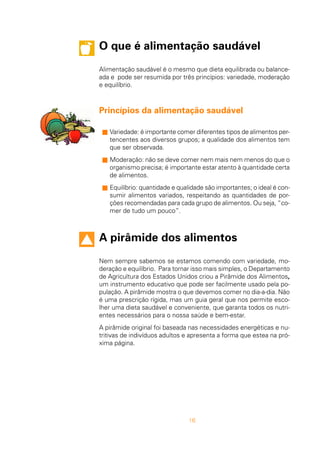 16
O que é alimentação saudável
Alimentação saudável é o mesmo que dieta equilibrada ou balance-
ada e pode ser resumida por três princípios: variedade, moderação
e equilíbrio.
Princípios da alimentação saudável
s Variedade: é importante comer diferentes tipos de alimentos per-
tencentes aos diversos grupos; a qualidade dos alimentos tem
que ser observada.
s Moderação: não se deve comer nem mais nem menos do que o
organismo precisa; é importante estar atento à quantidade certa
de alimentos.
s Equilíbrio: quantidade e qualidade são importantes; o ideal é con-
sumir alimentos variados, respeitando as quantidades de por-
ções recomendadas para cada grupo de alimentos. Ou seja, “co-
mer de tudo um pouco”.
A pirâmide dos alimentos
Nem sempre sabemos se estamos comendo com variedade, mo-
deração e equilíbrio. Para tornar isso mais simples, o Departamento
de Agricultura dos Estados Unidos criou a Pirâmide dos Alimentos,
um instrumento educativo que pode ser facilmente usado pela po-
pulação. A pirâmide mostra o que devemos comer no dia-a-dia. Não
é uma prescrição rígida, mas um guia geral que nos permite esco-
lher uma dieta saudável e conveniente, que garanta todos os nutri-
entes necessários para o nossa saúde e bem-estar.
A pirâmide original foi baseada nas necessidades energéticas e nu-
tritivas de indivíduos adultos e apresenta a forma que estea na pró-
xima página.
 