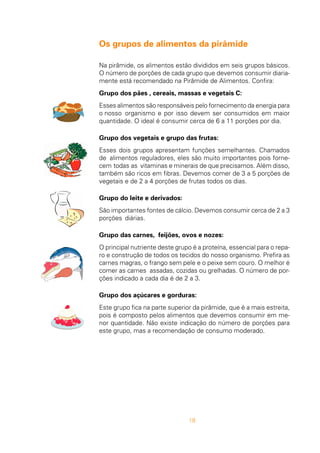 18
Os grupos de alimentos da pirâmide
Na pirâmide, os alimentos estão divididos em seis grupos básicos.
O número de porções de cada grupo que devemos consumir diaria-
mente está recomendado na Pirâmide de Alimentos. Confira:
Grupo dos pães , cereais, massas e vegetais C:
Esses alimentos são responsáveis pelo fornecimento da energia para
o nosso organismo e por isso devem ser consumidos em maior
quantidade. O ideal é consumir cerca de 6 a 11 porções por dia.
Grupo dos vegetais e grupo das frutas:
Esses dois grupos apresentam funções semelhantes. Chamados
de alimentos reguladores, eles são muito importantes pois forne-
cem todas as vitaminas e minerais de que precisamos. Além disso,
também são ricos em fibras. Devemos comer de 3 a 5 porções de
vegetais e de 2 a 4 porções de frutas todos os dias.
Grupo do leite e derivados:
São importantes fontes de cálcio. Devemos consumir cerca de 2 a 3
porções diárias.
Grupo das carnes, feijões, ovos e nozes:
O principal nutriente deste grupo é a proteína, essencial para o repa-
ro e construção de todos os tecidos do nosso organismo. Prefira as
carnes magras, o frango sem pele e o peixe sem couro. O melhor é
comer as carnes assadas, cozidas ou grelhadas. O número de por-
ções indicado a cada dia é de 2 a 3.
Grupo dos açúcares e gorduras:
Este grupo fica na parte superior da pirâmide, que é a mais estreita,
pois é composto pelos alimentos que devemos consumir em me-
nor quantidade. Não existe indicação do número de porções para
este grupo, mas a recomendação de consumo moderado.
 