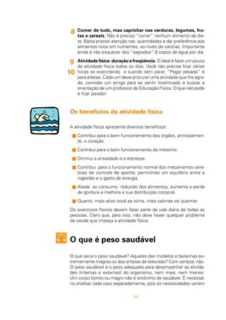 26
Comer de tudo, mas caprichar nas verduras, legumes, fru-
tas e cereais. Não é preciso “cortar” nenhum alimento da die-
ta. Basta prestar atenção nas quantidades e dar preferência aos
alimentos ricos em nutrientes, ao invés de calorias. Importante
ainda é não esquecer dos “sagrados” 8 copos de água por dia.
Atividade física: duração e freqüência. O ideal é fazer um pouco
de atividade física todos os dias. Você não precisa ficar várias
horas se exercitando e suando sem parar. “Pegar pesado” é
para atletas. Cada um deve procurar uma atividade que lhe agra-
de, convidar um amigo para se sentir incentivado e buscar a
orientação de um professor de Educação Física. O que não pode
é ficar parado!
Os benefícios da atividade física
A atividade física apresenta diversos benefícios:
s Contribui para o bom funcionamento dos órgãos, principalmen-
te, o coração.
s Contribui para o bom funcionamento do intestino.
s Diminui a ansiedade e o estresse.
s Contribui para o funcionamento normal dos mecanismos cere-
brais de controle de apetite, permitindo um equilíbrio entre a
ingestão e o gasto de energia.
s Aliada ao consumo reduzido dos alimentos, aumenta a perda
de gordura e melhora a sua distribuição corporal.
s Quanto mais ativo você se torna, mais calorias vai queimar.
Os exercícios físicos devem fazer parte da vida diária de todas as
pessoas. Claro que, para isso, não deve haver qualquer problema
de saúde que impeça a atividade física.
O que é peso saudável
O que seria o peso saudável? Aqueles das modelos e bailarinas ex-
tremamente magras ou dos artistas de televisão? Com certeza, não.
O peso saudável é o peso adequado para desempenhar as ativida-
des (internas e externas) do organismo, nem mais, nem menos.
Um corpo bonito ou magro não é sinônimo de saudável. É necessá-
rio analisar cada caso separadamente, pois as necessidades variam
8
9
10
 
