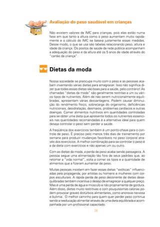 28
Avaliação do peso saudável em crianças
Não existem valores de IMC para crianças, pois elas estão numa
fase em que tanto a altura como o peso aumentam mutio rapida-
mente e o cálculo do IMC se baseia justamente essas medidas.
Desse modo, o que se usa são tabelas relacionando peso, altura e
idade da criança. Os postos de saúde da rede pública acompanham
a adequação do peso e da altura até os 5 anos de idade através do
“cartão da criança”.
Dietas da moda
Nossa sociedade se preocupa muito com o peso e as pessoas aca-
bam inventando várias dietas para emagrecer. Isso não significa di-
zer que todas essas dietas são boas para a saúde, pelo contrário! As
chamadas “dietas da moda” são geralmente restritas a um ou vári-
os tipos de nutrientes. Além de não serem nutricionalmente equili-
bradas, apresentam várias desvantagens. Podem causar diminui-
ção do rendimento físico, sobrecarga do organismo, deficiências
nutricionais, desidratação, desmaios, problemas cardíacos e outras
doenças. Comer alimentos nutritivos em quantidades controladas
para se obter uma dieta que apresente todos os nutrientes essenci-
ais nas quantidades recomendadas é a alternativa ideal para quem
deseja controlar o peso sem perder a saúde.
A freqüência dos exercícios também é um ponto-chave para o con-
trole de peso. É preciso pelo menos três dias de treinamento por
semana para produzir mudanças favoráveis no peso corporal atra-
vés dos exercícios. A melhor combinação para se controlar o peso é
a da dieta com exercícios e não apenas um ou outro.
Com as dietas da moda, a perda de peso acaba sendo passageira. A
pessoa segue uma alimentação tão fora de seus padrões que, ao
retomar a “vida normal”, volta a comer os tipos e a quantidade de
alimentos que a fizeram aumentar de peso.
Muitas pessoas insistem em fazer essas dietas “exóticas” influenci-
adas pela propaganda, por artistas ou homens e mulheres com cor-
pos esculturais. A rápida perda de peso decorrente de dietas dese-
quilibradas também incentiva o desejo de emagrecer a qualquer preço.
Mas é uma perda de água e músculo e não propriamente de gordura.
Além disso, dietas muito restritivas e com pouquíssimas calorias po-
dem provocar graves distúrbios alimentares, como anorexia nervosa
e bulimia. O melhor caminho para quem quer perder peso continua
sendo a reeducação alimentar através de uma dieta equilibrada e acom-
panhada por um profissional capacitado.
 
