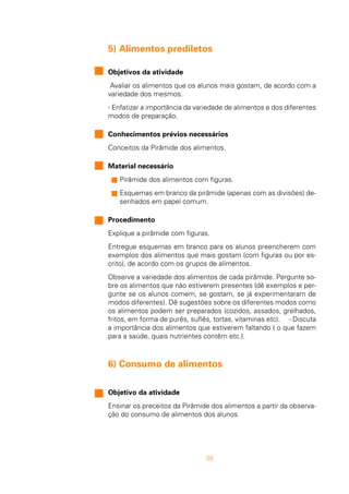 38
5) Alimentos prediletos
Objetivos da atividade
Avaliar os alimentos que os alunos mais gostam, de acordo com a
variedade dos mesmos.
- Enfatizar a importância da variedade de alimentos e dos diferentes
modos de preparação.
Conhecimentos prévios necessários
Conceitos da Pirâmide dos alimentos.
Material necessário
s Pirâmide dos alimentos com figuras.
s Esquemas em branco da pirâmide (apenas com as divisões) de-
senhados em papel comum.
Procedimento
Explique a pirâmide com figuras.
Entregue esquemas em branco para os alunos preencherem com
exemplos dos alimentos que mais gostam (com figuras ou por es-
crito), de acordo com os grupos de alimentos.
Observe a variedade dos alimentos de cada pirâmide. Pergunte so-
bre os alimentos que não estiverem presentes (dê exemplos e per-
gunte se os alunos comem, se gostam, se já experimentaram de
modos diferentes). Dê sugestões sobre os diferentes modos como
os alimentos podem ser preparados (cozidos, assados, grelhados,
fritos, em forma de purês, suflês, tortas, vitaminas etc). - Discuta
a importância dos alimentos que estiverem faltando ( o que fazem
para a saúde, quais nutrientes contêm etc.).
6) Consumo de alimentos
Objetivo da atividade
Ensinar os preceitos da Pirâmide dos alimentos a partir da observa-
ção do consumo de alimentos dos alunos.
 