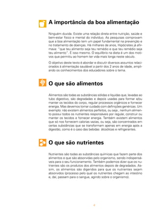 A importância da boa alimentação
Ninguém duvida. Existe uma relação direta entre nutrição, saúde e
bem-estar físico e mental do indivíduo. As pesquisas comprovam
que a boa alimentação tem um papel fundamental na prevenção e
no tratamento de doenças. Há milhares de anos, Hipócrates já afir-
mava: “que teu alimento seja teu remédio e que teu remédio seja
teu alimento”. É isso mesmo. O equilíbrio na dieta é um dos moti-
vos que permitiu ao homem ter vida mais longa neste século.
O objetivo deste texto é abordar e discutir diversos assuntos relaci-
onados à alimentação saudável a partir dos 2 anos de idade, ampli-
ando os conhecimentos dos educadores sobre o tema.
O que são alimentos
Alimentos são todas as substâncias sólidas e líquidas que, levadas ao
tubo digestivo, são degradadas e depois usadas para formar e/ou
manter os tecidos do corpo, regular processos orgânicos e fornecer
energia. Mas devemos tomar cuidado com definições genéricas. Um
exemplo: não existem alimentos perfeitos, ou seja , nenhum alimen-
to possui todos os nutrientes responsáveis por regular, construir ou
manter os tecidos e fornecer energia. Também existem alimentos
que só nos fornecem calorias vazias, ou seja, são concentrados em
certas substâncias que se transformam apenas em energia após a
digestão, como é o caso das bebidas álcoólicas e refrigerantes.
O que são nutrientes
Nutrientes são todas as substâncias químicas que fazem parte dos
alimentos e que são absorvidas pelo organismo, sendo indispensá-
veis para o seu funcionamento. Também podemos dizer que os nu-
trientes são os produtos dos alimentos depois de degradados. As-
sim, os alimentos são digeridos para que os nutrientes sejam
absorvidos (processo pelo qual os nutrientes chegam ao intestino
e, daí, passam para o sangue, agindo sobre o organismo).
4
 