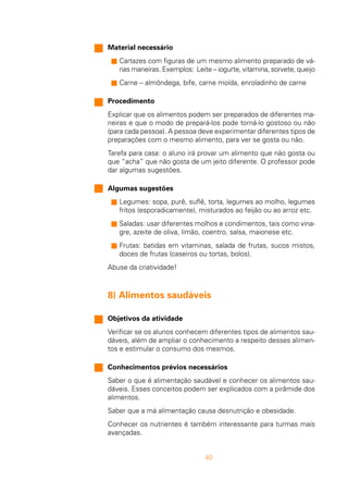 40
Material necessário
s Cartazes com figuras de um mesmo alimento preparado de vá-
rias maneiras. Exemplos: Leite – iogurte, vitamina, sorvete, queijo
s Carne – almôndega, bife, carne moída, enroladinho de carne
Procedimento
Explicar que os alimentos podem ser preparados de diferentes ma-
neiras e que o modo de prepará-los pode torná-lo gostoso ou não
(para cada pessoa). A pessoa deve experimentar diferentes tipos de
preparações com o mesmo alimento, para ver se gosta ou não.
Tarefa para casa: o aluno irá provar um alimento que não gosta ou
que “acha” que não gosta de um jeito diferente. O professor pode
dar algumas sugestões.
Algumas sugestões
s Legumes: sopa, purê, suflê, torta, legumes ao molho, legumes
fritos (esporadicamente), misturados ao feijão ou ao arroz etc.
s Saladas: usar diferentes molhos e condimentos, tais como vina-
gre, azeite de oliva, limão, coentro, salsa, maionese etc.
s Frutas: batidas em vitaminas, salada de frutas, sucos mistos,
doces de frutas (caseiros ou tortas, bolos).
Abuse da criatividade!
8) Alimentos saudáveis
Objetivos da atividade
Verificar se os alunos conhecem diferentes tipos de alimentos sau-
dáveis, além de ampliar o conhecimento a respeito desses alimen-
tos e estimular o consumo dos mesmos.
Conhecimentos prévios necessários
Saber o que é alimentação saudável e conhecer os alimentos sau-
dáveis. Esses conceitos podem ser explicados com a pirâmide dos
alimentos.
Saber que a má alimentação causa desnutrição e obesidade.
Conhecer os nutrientes é também interessante para turmas mais
avançadas.
 