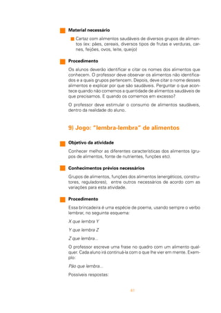 41
Material necessário
s Cartaz com alimentos saudáveis de diversos grupos de alimen-
tos (ex: pães, cereais, diversos tipos de frutas e verduras, car-
nes, feijões, ovos, leite, queijo)
Procedimento
Os alunos deverão identificar e citar os nomes dos alimentos que
conhecem. O professor deve observar os alimentos não identifica-
dos e a quais grupos pertencem. Depois, deve citar o nome desses
alimentos e explicar por que são saudáveis. Perguntar o que acon-
tece quando não comemos a quantidade de alimentos saudáveis de
que precisamos. E quando os comemos em excesso?
O professor deve estimular o consumo de alimentos saudáveis,
dentro da realidade do aluno.
9) Jogo: “lembra-lembra” de alimentos
Objetivo da atividade
Conhecer melhor as diferentes características dos alimentos (gru-
pos de alimentos, fonte de nutrientes, funções etc).
Conhecimentos prévios necessários
Grupos de alimentos, funções dos alimentos (energéticos, constru-
tores, reguladores), entre outros necessários de acordo com as
variações para esta atividade.
Procedimento
Essa brincadeira é uma espécie de poema, usando sempre o verbo
lembrar, no seguinte esquema:
X que lembra Y
Y que lembra Z
Z que lembra...
O professor escreve uma frase no quadro com um alimento qual-
quer. Cada aluno irá continuá-la com o que lhe vier em mente. Exem-
plo:
Pão que lembra...
Possíveis respostas:
 