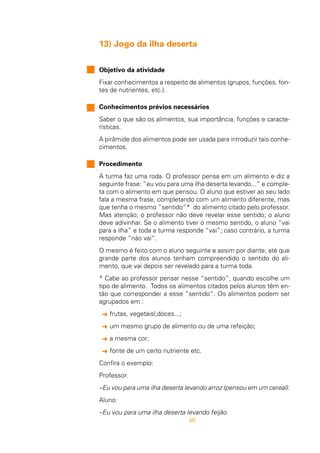 46
13) Jogo da ilha deserta
Objetivo da atividade
Fixar conhecimentos a respeito de alimentos (grupos, funções, fon-
tes de nutrientes, etc.).
Conhecimentos prévios necessários
Saber o que são os alimentos, sua importância, funções e caracte-
rísticas.
A pirâmide dos alimentos pode ser usada para introduzir tais conhe-
cimentos.
Procedimento
A turma faz uma roda. O professor pensa em um alimento e diz a
seguinte frase: “eu vou para uma ilha deserta levando...” e comple-
ta com o alimento em que pensou. O aluno que estiver ao seu lado
fala a mesma frase, completando com um alimento diferente, mas
que tenha o mesmo “sentido”* do alimento citado pelo professor.
Mas atenção; o professor não deve revelar esse sentido; o aluno
deve adivinhar. Se o alimento tiver o mesmo sentido, o aluno “vai
para a ilha” e toda a turma responde “vai”; caso contrário, a turma
responde “não vai”.
O mesmo é feito com o aluno seguinte e assim por diante, até que
grande parte dos alunos tenham compreendido o sentido do ali-
mento, que vai depois ser revelado para a turma toda.
* Cabe ao professor pensar nesse “sentido”, quando escolhe um
tipo de alimento. Todos os alimentos citados pelos alunos têm en-
tão que corresponder a esse “sentido”. Os alimentos podem ser
agrupados em :
§ frutas, vegetaisl,doces...;
§ um mesmo grupo de alimento ou de uma refeição;
§ a mesma cor;
§ fonte de um certo nutriente etc.
Confira o exemplo:
Professor:
–Eu vou para uma ilha deserta levando arroz (pensou em um cereal).
Aluno:
–Eu vou para uma ilha deserta levando feijão.
 