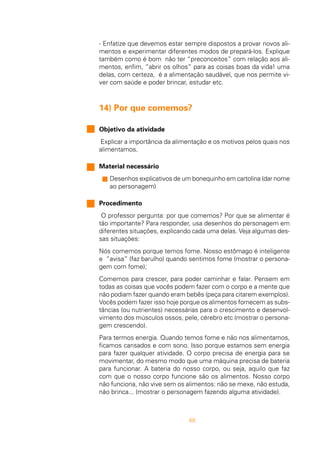 48
- Enfatize que devemos estar sempre dispostos a provar novos ali-
mentos e experimentar diferentes modos de prepará-los. Explique
também como é bom não ter “preconceitos” com relação aos ali-
mentos, enfim, “abrir os olhos” para as coisas boas da vida! uma
delas, com certeza, é a alimentação saudável, que nos permite vi-
ver com saúde e poder brincar, estudar etc.
14) Por que comemos?
Objetivo da atividade
Explicar a importância da alimentação e os motivos pelos quais nos
alimentamos.
Material necessário
s Desenhos explicativos de um bonequinho em cartolina (dar nome
ao personagem)
Procedimento
O professor pergunta: por que comemos? Por que se alimentar é
tão importante? Para responder, usa desenhos do personagem em
diferentes situações, explicando cada uma delas. Veja algumas des-
sas situações:
Nós comemos porque temos fome. Nosso estômago é inteligente
e “avisa” (faz barulho) quando sentimos fome (mostrar o persona-
gem com fome);
Comemos para crescer, para poder caminhar e falar. Pensem em
todas as coisas que vocês podem fazer com o corpo e a mente que
não podiam fazer quando eram bebês (peça para citarem exemplos).
Vocês podem fazer isso hoje porque os alimentos fornecem as subs-
tâncias (ou nutrientes) necessárias para o crescimento e desenvol-
vimento dos músculos ossos, pele, cérebro etc (mostrar o persona-
gem crescendo).
Para termos energia. Quando temos fome e não nos alimentamos,
ficamos cansados e com sono. Isso porque estamos sem energia
para fazer qualquer atividade. O corpo precisa de energia para se
movimentar, do mesmo modo que uma máquina precisa de bateria
para funcionar. A bateria do nosso corpo, ou seja, aquilo que faz
com que o nosso corpo funcione são os alimentos. Nosso corpo
não funciona, não vive sem os alimentos: não se mexe, não estuda,
não brinca... (mostrar o personagem fazendo alguma atividade).
 