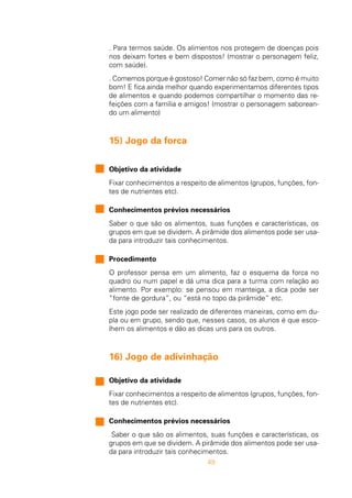 49
. Para termos saúde. Os alimentos nos protegem de doenças pois
nos deixam fortes e bem dispostos! (mostrar o personagem feliz,
com saúde).
. Comemos porque é gostoso! Comer não só faz bem, como é muito
bom! E fica ainda melhor quando experimentamos diferentes tipos
de alimentos e quando podemos compartilhar o momento das re-
feições com a família e amigos! (mostrar o personagem saborean-
do um alimento)
15) Jogo da forca
Objetivo da atividade
Fixar conhecimentos a respeito de alimentos (grupos, funções, fon-
tes de nutrientes etc).
Conhecimentos prévios necessários
Saber o que são os alimentos, suas funções e características, os
grupos em que se dividem. A pirâmide dos alimentos pode ser usa-
da para introduzir tais conhecimentos.
Procedimento
O professor pensa em um alimento, faz o esquema da forca no
quadro ou num papel e dá uma dica para a turma com relação ao
alimento. Por exemplo: se pensou em manteiga, a dica pode ser
“fonte de gordura”, ou “está no topo da pirâmide” etc.
Este jogo pode ser realizado de diferentes maneiras, como em du-
pla ou em grupo, sendo que, nesses casos, os alunos é que esco-
lhem os alimentos e dão as dicas uns para os outros.
16) Jogo de adivinhação
Objetivo da atividade
Fixar conhecimentos a respeito de alimentos (grupos, funções, fon-
tes de nutrientes etc).
Conhecimentos prévios necessários
Saber o que são os alimentos, suas funções e características, os
grupos em que se dividem. A pirâmide dos alimentos pode ser usa-
da para introduzir tais conhecimentos.
 