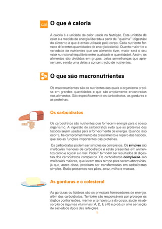 5
O que é caloria
A caloria é a unidade de calor usada na Nutrição. Esta unidade de
calor é a medida de energia liberada a partir da “queima” (digestão)
do alimento e que é então utilizada pelo corpo. Cada nutriente for-
nece diferentes quantidades de energia (caloria). Quanto maior for a
variedade de nutrientes que um alimento tiver, maior será o seu
valor nutricional (equilíbrio entre qualidade e quantidade). Assim, os
alimentos são divididos em grupos, pelas semelhanças que apre-
sentam, sendo uma delas a concentração de nutrientes.
O que são macronutrientes
Os macronutrientes são os nutrientes dos quais o organismo preci-
sa em grandes quantidades e que são amplamente encontrados
nos alimentos. São especificamente os carboidratos, as gorduras e
as proteínas.
Os carboidratos
Os carboidratos são nutrientes que fornecem energia para o nosso
organismo. A ingestão de carboidratos evita que as proteínas dos
tecidos sejam usadas para o fornecimento de energia. Quando isso
ocorre, há comprometimento do crescimento e reparo dos tecidos,
que são as funções importantes das proteínas.
Os carboidratos podem ser simples ou complexos. Os simples são
moléculas menores de carboidratos e estão presentes em alimen-
tos como o açúcar e o mel. Podem também ser resultados da diges-
tão dos carboidratos complexos. Os carboidratos complexos são
moléculas maiores, que levam mais tempo para serem absorvidas,
já que, antes disso, precisam ser transformadas em carboidratos
simples. Estão presentes nos pães, arroz, milho e massas.
As gorduras e o colesterol
As gorduras ou lipídeos são os principais fornecedores de energia,
além dos carboidratos. Também são responsáveis por proteger os
órgãos contra lesões, manter a temperatura do corpo, ajudar na ab-
sorção de algumas vitaminas ( A, D, E e K) e produzir uma sensação
de saciedade dpois das refeições.
 