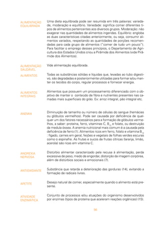 56
ALIMENTAÇÃO
EQUILIBRADA
ALIMENTAÇÃO
SAUDÁVEL
ALIMENTOS
ALIMENTOS
INTEGRAIS
ANEMIA
ANOREXIA
NERVOSA
ANTIOXIDANTE
APETITE
ATIVIDADE
ENZIMÁTICA
Uma dieta equilibrada pode ser resumida em três palavras: varieda-
de, moderação e equilíbrio. Variedade: significa comer diferentes ti-
pos de alimentos pertencentes aos diversos grupos. Moderação: não
exagerar nas quantidades de alimentos ingeridas. Equilíbrio: engloba
as duas características citadas anteriormente, ou seja, consumir ali-
mentos variados, respeitando as quantidades de porções recomen-
dadas para cada grupo de alimentos (“comer de tudo um pouco”).
Para facilitar o emprego desses princípios, o Departamento de Agri-
cultura dos Estados Unidos criou a Pirâmide dos Alimentos (vide Pirâ-
mide dos Alimentos).
Vide alimentação equilibrada.
Todas as substâncias sólidas e líquidas que, levadas ao tubo digesti-
vo, são degradadas e posteriormente utilizadas para formar e/ou man-
ter os tecidos do corpo, regular processos e fornecer energia.
Alimentos que possuem um processamento diferenciado com o ob-
jetivo de manter o conteúdo de fibra e nutrientes presentes nas ca-
madas mais superficiais do grão. Ex: arroz integral, pão integral etc.
Diminuição de tamanho ou número de células do sangue (hemácias
ou glóbulos vermelhos). Pode ser causada por deficiência de qual-
quer um dos fatores necessários para a formação de glóbulos verme-
lhos, a saber: proteína, ferro, vitaminas C, B12
e folato, ou destruição
da medula óssea. A anemia nutricional mais comum é a causada pela
deficiência de ferro (1). Alimentos ricos em ferro, folato e vitamina B12
: fígado, carnes em geral, feijões e vegetais de folhas verdes escuras
como o espinafre. As frutas e sucos de frutas cítricas (laranja, limão,
acerola) são ricas em vitamina C.
Distúrbio alimentar caracterizado pela recusa à alimentação, perda
excessiva de peso, medo de engordar, distorção da imagem corpórea,
além de distúrbios sociais e emocionais (7).
Substância que retarda a deterioração das gorduras (14), evitando a
formação de radicais livres.
Desejo natural de comer, especialmente quando o alimento está pre-
sente.
Conjunto de processos e/ou atuações do organismo desenvolvidos
por enzimas (tipos de proteína que aceleram reações orgânicas) (15).
 