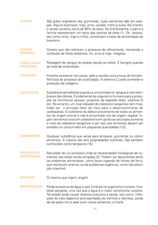 58
São grãos originários das gramíneas, cujas sementes dão em espi-
gas. Alguns exemplos: trigo, arroz, cevada, milho e aveia. No oriente,
o cereal constitui cerca de 90% da dieta. Na Grã-Bretanha, o pão e a
farinha representam um terço das calorias da dieta (1). Os cereais,
tais como arroz, trigo e milho, constituem a base da alimentação do
brasileiro.
Cereais que não sofreram o processo de refinamento, mantendo o
conteúdo de fibras dietéticas. Ex: arroz e trigo integrais.
Passagem do sangue do estado líquido ao sólido. É benigna quando
se trata de cicatrização.
Proteína existente nos ossos, pele e tecidos conjuntivos do homem.
Participa do processo de cicatrização. A vitamina C pode aumentar a
produção de colágeno.
Substância semelhante à gordura, encontrada no sangue e nas mem-
branas das células. Fundamental ao organismo humano para a produ-
ção de hormônios sexuais, produtos da digestão (bile), vitamina D
etc. No entanto, um nível elevado de colesterol sangüíneo tem mos-
trado ser o principal fator de risco para o desenvolvimento de
cardiopatias. O colesterol da dieta é proveniente de todos os alimen-
tos de origem animal e não é encontrado nos de origem vegetal. In-
gerir alimentos ricos em colesterol e em gorduras saturadas aumenta
o nível de colesterol sangüíneo e por isso tais alimentos devem ser
evitados ou consumidos em pequenas quantidades (12).
Qualquer substância que serve para temperar, aromatizar ou colorir
alimentos. A maioria não tem propriedades nutritivas. São também
conhecidos como temperos (15).
Resultado de um processo onde as necessidades fisiológicas de nu-
trientes não estão sendo atingidas (2). Podem ser decorrentes tanto
de problemas alimentares, como baixa ingestão de fontes de ferro,
que resulta em anemia, ou de problemas orgânicos, como não absor-
ção intestinal.
O mesmo que ingerir, engolir.
Perda excessiva de água e sais minerais no organismo humano. Con-
dição perigosa, uma vez que a água é o maior constituinte corporal.
Tal estado pode causar diversos prejuízos à saúde, tais como: infec-
ções do tubo digestivo acompanhadas de vômitos e diarréias, perda
de sal pelos rins e pele e,em casos extremos, a morte.
CEREAIS
CEREAIS
INTEGRAIS
COAGULAÇÃO
SANGUÍNEA
COLÁGENO
COLESTEROL
CONDIMENTO
DEFICIÊNCIAS
NUTRICIONAIS
DEGLUTIR
DESIDRATAÇÃO
 
