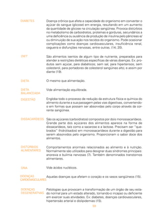 59
Doença crônica que afeta a capacidade do organismo em converter o
açúcar do sangue (glicose) em energia, resultando em um aumento
da quantidade de glicose na circulação sangüínea. Provoca distúrbios
no metabolismo de carboidratos, proteínas e gorduras, secundários a
uma deficiência ou ausência de produção de insulina pelo pâncreas e/
ou diminuição de sua ação nos tecidos do organismo. Pode ocasionar
complicações como doenças cardiovasculares, insuficiência renal,
cegueira e disfunções nervosas, entre outras. (14; 20).
São alimentos isentos de algum tipo de nutriente, preparados para
atender a restrições dietéticas específicas de várias doenças. Ex: pro-
dutos sem açúcar, para diabéticos; sem sal, para hipertensos; sem
colesterol, para portadores de colesterol sangüíneo alto; e assim por
diante (19).
O mesmo que alimentação.
Vide alimentação equilibrada.
Engloba todo o processo de redução da estrutura física e química do
alimento durante a sua passagem pelas vias digestivas, convertendo-
o em formas que possam ser absorvidas pelo corpo através da cor-
rente sangüínea.
São os açúcares (carboidratos) compostos por dois monossacarídeos.
Grande parte dos açúcares dos alimentos aparece na forma de
dissacarídeos, tais como a sacarose e a lactose. Precisam ser “que-
brados” (hidrolisados) em monossacarídeos durante a digestão para
serem absorvidos pelo organismo. Proporcionam o sabor doce dos
alimentos.
Comportamentos anormais relacionados ao alimento e à nutrição.
Normalmente são utilizados para designar duas síndromes principais:
anorexia e bulimia nervosas (7). Também denominados transtornos
alimentares.
Vide ácidos nucléicos.
Aquelas doenças que afetam o coração e os vasos sangüíneos (15).
Patologias que provocam a transformação de um órgão de seu esta-
do normal para um estado alterado, tornando-o incapaz ou deficiente
em exercer suas atividades. Ex: diabetes, doenças cardiovasculares,
hipertensão arterial e dislipidemias (15).
DIABETES
DIET
DIETA
DIETA
BALANCEADA
DIGESTÃO
DISSACARÍDEOS
DISTÚRBIOS
ALIMENTARES
DNA
DOENÇAS
CARDIOVASCULARES
DOENÇAS
DEGENERATIVAS
 