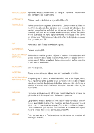 62
Pigmento do glóbulo vermelho do sangue - hemácia - responsável
pelo transporte de oxigênio (15)
Célebre médico da Grécia antiga (460-377 a. C.).
Nome genérico de vegetais alimentares. Compreendem a parte co-
mestível das plantas. São as raízes (ex: cenoura), os tubérculos (ex:
batata), os caules (ex: palmito), as folhas (ex: alface), as flores (ex:
brócolis), os frutos (ex: tomate) e as sementes (ex: milho). São geral-
mente cultivadas em horta e popularmente conhecidas como verdu-
ras e legumes. Podem ser comidas sob a forma de saladas, ensopa-
dos, guisados, etc. (4).
Abreviatura para Índice de Massa Corporal.
Falta de apetite (15).
Refere-se ao nível de gordura corporal. Classifica o indivíduo em rela-
ção ao peso em: baixo peso ou desnutrido, normal e obeso (em dife-
rentes graus). Obtido através da divisão do peso (em quilos) pela altu-
ra (em metro) ao quadrado.
Vide má digestão.
Ato de levar o alimento à boca para ser mastigado, engolido.
Em português, o termo é abreviado como IDR e em inglês, como
RDA. A partir da IDR é que são feitas as recomendações da composi-
ção de nutrientes da dieta do indivíduo, sadio ou não, de forma a
torná-la adequada conforme cada situação. Vide recomendações
nutricionais.
Hormônio produzido pelo pâncreas, responsável pela entrada da
glicose (açúcar do sangue) nas células do organismo.
Lipoproteína de baixa densidade. Um tipo de lipoproteína que contém
menor quantidade de proteína e maior de gordura. Responsável pelo
transporte do colesterol no sangue. Conhecida popularmente como
“mau”colesterol, pois quanto maior estiver a sua taxa no sangue,
maior é o risco de doenças cardiovasculares (14).
Fruto seco ou vagem. Planta ou parte da planta que serve para a ali-
mentação humana.
HEMOGLOBLINA
HIPÓCRATES
HORTALIÇAS
IMC
INAPETÊNCIA
ÍNDICE DE MASSA
CORPORAL
INDIGESTÃO
INGESTÃO
INGESTÃO DIÁRIA
RECOMENDADA
INSULINA
LDL
LEGUME
 