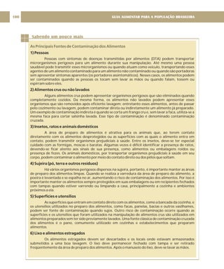 GUIA ALIMENTAR PARA A POPULAÇÃO BRASILEIRA
100
Sabendo um pouco mais
As Principais Fontes de Contaminação dos Alimentos
1) Pessoas
2) Alimentos crus ou não lavados
3) Insetos, ratos e animais domésticos
4) Sujeira (pó, terra e outros resíduos)
5) Superfícies e utensílios
6) Lixo e alimentos estragados
Pessoas com sintomas de doenças transmitidas por alimentos (DTA) podem transportar
microrganismos perigosos para um alimento durante sua manipulação. Até mesmo uma pessoa
saudável pode transmitir esses microrganismos ou quando atuam como veículo, transportando esses
agentes de um alimento contaminado para um alimento não contaminado ou quando são portadoras
sem apresentar sintomas aparentes (os portadores assintomáticos). Nesses casos, os alimentos podem
ser contaminados quando as pessoas os tocam sem lavar as mãos ou quando falam, tossem ou
espirram sobre eles.
Alguns alimentos crus podem apresentar organismos perigosos que são eliminados quando
completamente cozidos. Da mesma forma, os alimentos não lavados podem apresentar esses
organismos que são removidos após eficiente lavagem; entretanto esses alimentos, antes de passar
pelo cozimento ou lavagem, podem contaminar direta ou indiretamente um alimento já preparado.
Um exemplo de contaminação indireta é quando se corta um frango cru e, sem lavar a faca, utiliza-se a
mesma faca para cortar salsinha lavada. Esse tipo de contaminação é denominado contaminação
cruzada.
A área de preparo de alimentos é atrativa para os animais que, ao terem contato
diretamente com os alimentos desprotegidos ou as superfícies com as quais o alimento entra em
contato, podem transmitir organismos prejudiciais à saúde. Entre os insetos, deve-se ter especial
cuidado com as formigas, moscas e baratas. Algumas vezes é difícil identificar a presença de ratos,
devendo-se ficar atento aos sinais de sua presença, como alimentos ou embalagens roídos ou
presença de fezes. Os animais domésticos, por transportar organismos prejudiciais à saúde em seu
corpo, podem contaminar o alimento por meio do contato direto ou dos pêlos que soltam.
Há vários organismos perigosos dispersos na sujeira, portanto, é importante manter as áreas
de preparo dos alimentos limpas. Quando se realiza a varredura da área de preparo do alimento, a
poeira é levantada e se espalha no ar, aumentando o risco de contaminação dos alimentos. Por isso é
importante manter os alimentos sempre protegidos em suas embalagens ou em recipientes fechados
com tampas quando estiver varrendo ou limpando a casa, principalmente a cozinha e ambientes
próximos a ela.
As superfícies que entram em contato direto com os alimentos, como a bancada da cozinha, e
os utensílios utilizados no preparo dos alimentos, como facas, panelas, bacias e outros vasilhames,
podem ser fonte de contaminação quando sujos. Outro risco de contaminação ocorre quando as
superfícies e os utensílios que foram utilizados na manipulação de alimentos crus são utilizados em
alimentos preparados sem ter sido previamente lavados. Uma fonte clássica de contaminação cruzada
dos alimentos é o pano, comumente utilizado em cozinhas e estabelecimentos que preparam
alimentos.
Os alimentos estragados devem ser descartados e os locais onde estavam armazenados
submetidos a uma boa lavagem. O lixo deve permanecer fechado com tampa e ser retirado
freqüentemente da área de preparo dos alimentos. Após o manuseio do lixo, deve-se lavar as mãos.
 