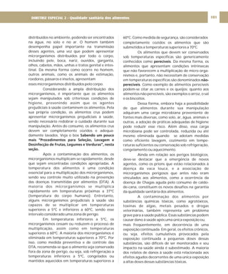 DIRETRIZ 6 - GORDURAS, AÇÚCARES E SAL 101
distribuídos no ambiente, podendo ser encontrados
na água, no solo e no ar. O homem também
desempenha papel importante na transmissão
desses agentes, uma vez que podem apresentar
microrganismos distribuídos por todo o corpo,
incluindo pele, boca, nariz, ouvidos, garganta,
olhos, cabelos, mãos, unhas e tratos genital e intes-
tinal. Da mesma forma como ocorre no homem,
outros animais, como os animais de estimação,
roedores, pássaros e insetos, apresentam
esses microrganismos distribuídos pelo corpo.
Considerando a ampla distribuição dos
microrganismos, é importante que os alimentos
sejam manipulados sob criteriosas condições de
higiene, prevenindo assim que os agentes
prejudiciais à saúde contaminem os alimentos. Pela
sua própria condição, os alimentos crus podem
apresentar microrganismos prejudiciais à saúde,
sendo necessário redobrar o cuidado durante sua
manipulação. Antes do consumo, os alimentos crus
devem ser completamente cozidos e adequa-
damente lavados. Veja o box
Após a contaminação dos alimentos, os
microrganismos multiplicam-se rapidamente, desde
que sejam encontradas condições apropriadas. A
temperatura dos alimentos é uma condição
essencial para a multiplicação dos microrganismos,
sendo seu controle muito utilizado na prevenção
das doenças transmitidas por alimentos (DTA). A
maioria dos microrganismos se multiplica
rapidamente em temperaturas próximas a 37ºC
(temperatura do corpo humano). Entretanto,
alguns microrganismos prejudiciais à saúde são
capazes de se multiplicar em temperaturas
superiores a 5ºC e inferiores a 60ºC, sendo esse
intervalo considerado uma zona de perigo.
Em temperaturas inferiores a 5ºC, os
microrganismos cessam ou reduzem o processo de
multiplicação, assim como em temperaturas
superiores a 60ºC. A maioria dos microrganismos é
eliminada em temperaturas superiores a 70ºC. Por
isso, como medida preventiva e de controle das
DTA, recomenda-se que o alimento seja conservado
fora da zona de perigo, ou seja, sob refrigeração a
temperaturas inferiores a 5ºC, congelados ou
mantidos aquecidos em temperaturas superiores a
Sabendo um pouco
mais “Procedimentos para Seleção, Lavagem e
Desinfecção de Frutas, Legumes e Verduras”, nesta
seção.
60ºC. Como medida de segurança, são considerados
completamente cozidos os alimentos que são
submetidos a temperaturas superiores a 70ºC.
Os alimentos que devem ser conservados
sob temperaturas específicas são genericamente
conhecidos como . Da mesma forma, os
alimentos que apresentam condições intrínsecas
que não favorecem a multiplicação de micro orga-
nismos e, portanto, não necessitam de conservação
em temperaturas específicas são denominados
. Como exemplo de alimentos perecíveis
podem-se citar as carnes e os queijos; quanto aos
alimentos não perecíveis, são exemplos o arroz, o sal
e os biscoitos.
Dessa forma, embora haja a possibilidade
de que alimentos durante sua manipulação
adquiram uma carga microbiana proveniente de
fontes mais diversas, como solo, ar, água, animais e
outras, a adoção de práticas adequadas de higiene
pode reduzir esse risco. Além disso, essa carga
microbiana pode ser controlada, reduzida ou até
mesmo eliminada quando se adotam medidas
como eficiente lavagem, cozimento em tempe-
raturas suficientes ou conservação sob refrigeração,
congelamento ou aquecimento.
Ainda em relação aos perigos biológicos,
deve-se destacar que a emergência de novos
agentes, como os prions que estão relacionados à
doença da vaca louca, e a associação de
microrganismos perigosos que antes não eram
vinculados aos alimentos, como a ocorrência da
doença de Chagas aguda pelo consumo de caldo-
de-cana, constituem os novos desafios na garantia
da qualidade sanitária dos alimentos.
A contaminação dos alimentos por
substâncias químicas tóxicas, como agrotóxicos,
toxinas de algas, metais pesados e drogas
veterinárias, também representa um problema
grave para a saúde pública. Essas substâncias podem
causar dano à saúde após uma única exposição ou,
mais freqüentemente, em decorrência de uma
exposição continuada. Em geral, os efeitos crônicos,
ou seja, efeitos cumulativos provocados pela
exposição continuada a pequenas doses dessas
substâncias, são difíceis de ser monitorados e seu
impacto na saúde ainda é subestimado. A maioria
dos relatos de danos à saúde está relacionada aos
efeitos agudos decorrentes de uma única exposição
a altas doses dessas substâncias tóxicas.
perecíveis
não-
perecíveis
DIRETRIZ ESPECIAL 2 - Qualidade sanitária dos alimentos
 