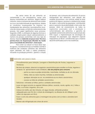 GUIA ALIMENTAR PARA A POPULAÇÃO BRASILEIRA
102
Há vários meios de um alimento ser
contaminado e, em conseqüência, causar uma
doença transmitida por alimento. Alguns hábitos
culturais, como o consumo de alimentos mal cozidos
ou crus e uso indiscriminado de agrotóxicos, aliados
às condições inadequadas de higiene na
manipulação dos alimentos, procedimentos incor-
retos de conservação e à falta de conhecimento das
pessoas, têm papel significativo nesse processo.
Segundo a OMS, a utilização de algumas técnicas e
cuidados simples pode reduzir substancialmente o
número de pessoas acometidas com esse tipo de
doença. Veja box
Para evitar ou reduzir os riscos desse tipo
de agravo, é fundamental que as medidas visando à
melhoria das condições sanitárias dos alimentos
sejam adotadas em toda a cadeia produtiva,
iniciando na produção primária - plantio e criação
Sabendo um pouco mais “Os cinco
pontos-chave da Organização Mundial da Saúde
para a inocuidade dos alimentos”, nesta seção.
de animais - até o consumo dos alimentos. A correta
manipulação dos alimentos, com adoção das
medidas preventivas e de controle aliada às boas
práticas de higiene, promove a melhoria do estado
de saúde e nutricional da população, contribuindo
para o aumento da produtividade e bem-estar das
pessoas. Além do envolvimento de todos os
segmentos associados com a produção e
comercialização dos alimentos, a garantia da
qualidade sanitária dos alimentos e a prevenção das
DTA requer a implementação de estratégias de
educação da população, que adquirem especial
importância no Brasil, considerando que a maioria
das DTA notificadas ocorre nas residências.
Sabendo um pouco mais
Procedimentos para Seleção, Lavagem e Desinfecção de Frutas, Legumes e
Verduras.
Na hora da compra, observar as seguintes características para escolher as frutas, legumes e
verduras. Se apresentarem essas condições, :
- partes ou casca ou polpa amolecidas, manchadas, mofadas ou de cor alterada;
- folhas, talos ou raízes murchas, mofadas ou deterioradas;
- qualquer alteração na cor, na consistência ou no cheiro característico;
- excesso ou falta de umidade característica.
Selecionar, retirando as folhas, partes e unidades deterioradas.
Lavar em água corrente os vegetais folhosos (alface, escarola, rúcula, agrião, etc.), folha a
folha, e as frutas e legumes, um a um.
Colocar de molho, por dez minutos, em água clorada, utilizando produto
adequado para esse fim (ler o rótulo da embalagem), na diluição de até 200ppm (uma
colher de sopa para um litro).
Fazer o corte dos alimentos para a montagem dos pratos com as mãos e utensílios bem
lavados.
Manter sob refrigeração até a hora de servir.
não são próprias para consumo
 