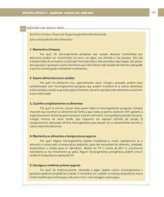 DIRETRIZ 6 - GORDURAS, AÇÚCARES E SAL 103
Sabendo um pouco mais
Os Cinco Pontos-Chave da Organização Mundial da Saúde
para a Inocuidade dos alimentos
1. Mantenha a limpeza
2. Separe alimentos crus e cozidos
3. Cozinhe completamente os alimentos
4. Mantenha os alimentos a temperaturas seguras
5. Use água e matérias-primas seguras
Por quê? Os microrganismos perigosos que causam doenças transmitidas por
alimentos podem ser encontrados na terra, na água, nos animais e nas pessoas. Eles são
transportados de uma parte a outra por meio das mãos e dos utensílios, das roupas, dos panos,
das esponjas e quaisquer outros elementos que não tenham sido lavados de maneira adequada
e um leve contato pode contaminar os alimentos.
Por quê? Os alimentos crus, especialmente carne, frango e pescado, podem estar
contaminados com microrganismos perigosos que podem transferir-se a outros alimentos,
como comidas cozidas ou prontas para o consumo, durante o preparo dos alimentos ou durante
a sua conservação.
Por quê? A correta cocção mata quase todos os microrganismos perigosos. Estudos
mostram que cozinhar os alimentos de forma a que todas as partes alcancem 70ºC garante a
segurança desses alimentos para consumo. Existem alimentos, como pedaços grandes de carne,
frangos inteiros ou carne moída, que requerem um especial controle da cocção. O
reaquecimento adequado elimina microrganismos que possam ter se desenvolvido durante a
conservação dos alimentos.
Por quê? Alguns microrganismos podem multiplicar-se muito rapidamente se o
alimento é conservado à temperatura ambiente, pois eles necessitam de alimento, umidade,
temperatura e tempo para se reproduzir. Abaixo de 5ºC e acima de 60°C o crescimento
microbiano se faz lentamente ou pára. Alguns microrganismos patogênicos podem crescer
ainda em temperaturas abaixo de 5ºC.
Por quê? As matérias-primas, incluindo a água, podem conter microrganismos e
produtos químicos prejudiciais à saúde. É necessário ter cuidado na seleção de produtos crus e
tomar medidas preventivas que reduzem o risco, como lavagem e descasque.
DIRETRIZ ESPECIAL 2 - Qualidade sanitária dos alimentos
 