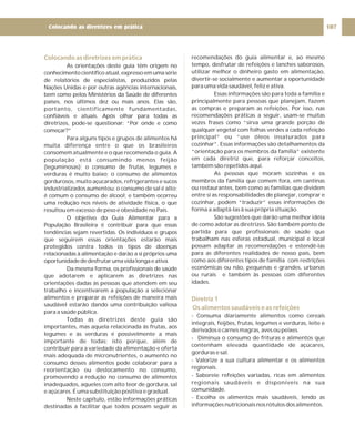 Colocando as diretrizes em prática
As orientações deste guia têm origem no
conhecimento científico atual, expresso em uma série
de relatórios de especialistas, produzidos pelas
Nações Unidas e por outras agências internacionais,
bem como pelos Ministérios da Saúde de diferentes
países, nos últimos dez ou mais anos. Elas são,
portanto, cientificamente fundamentadas,
confiáveis e atuais. Após olhar para todas as
diretrizes, pode-se questionar: “Por onde e como
começar?”
Para alguns tipos e grupos de alimentos há
muita diferença entre o que os brasileiros
consomem atualmente e o que recomenda o guia. A
população está consumindo menos feijão
(leguminosas); o consumo de frutas, legumes e
verduras é muito baixo; o consumo de alimentos
gordurosos, muito açucarados, refrigerantes e sucos
industrializados aumentou; o consumo de sal é alto;
é comum o consumo de álcool; e também ocorreu
uma redução nos níveis de atividade física, o que
resultou em excesso de peso e obesidade no País.
O objetivo do Guia Alimentar para a
População Brasileira é contribuir para que essas
tendências sejam revertidas. Os indivíduos e grupos
que seguirem essas orientações estarão mais
protegidos contra todos os tipos de doenças
relacionadas à alimentação e darão a si próprios uma
oportunidadededesfrutarumavidalongaeativa.
Da mesma forma, os profissionais de saúde
que adotarem e aplicarem as diretrizes nas
orientações dadas às pessoas que atendem em seu
trabalho e incentivarem a população a selecionar
alimentos e preparar as refeições de maneira mais
saudável estarão dando uma contribuição valiosa
para a saúde pública.
Todas as diretrizes deste guia são
importantes, mas aquela relacionada às frutas, aos
legumes e às verduras é possivelmente a mais
importante de todas; isto porque, além de
contribuir para a variedade da alimentação e oferta
mais adequada de micronutrientes, o aumento no
consumo desses alimentos pode colaborar para a
reorientação ou deslocamento no consumo,
promovendo a redução no consumo de alimentos
inadequados, aqueles com alto teor de gordura, sal
e açúcares. É uma substituição positiva e gradual.
Neste capítulo, estão informações práticas
destinadas a facilitar que todos possam seguir as
recomendações do guia alimentar e, ao mesmo
tempo, desfrutar de refeições e lanches saborosos,
utilizar melhor o dinheiro gasto em alimentação,
divertir-se socialmente e aumentar a oportunidade
para uma vida saudável, feliz e ativa.
Essas informações são para toda a família e
principalmente para pessoas que planejam, fazem
as compras e preparam as refeições. Por isso, nas
recomendações práticas a seguir, usam-se muitas
vezes frases como “sirva uma grande porção de
qualquer vegetal com folhas verdes a cada refeição
principal” ou “use óleos insaturados para
cozinhar”. Essas informações são detalhamentos da
“orientação para os membros da família” existente
em cada diretriz que, para reforçar conceitos,
também são repetidos aqui.
As pessoas que moram sozinhas e os
membros da família que comem fora, em cantinas
ou restaurantes, bem como as famílias que dividem
entre si as responsabilidades de planejar, comprar e
cozinhar, podem “traduzir” essas informações de
forma a adaptá-las à sua própria situação.
São sugestões que darão uma melhor idéia
de como adotar as diretrizes. São também ponto de
partida para que profissionais de saúde que
trabalham nas esferas estadual, municipal e local
possam adaptar as recomendações e estendê-las
para as diferentes realidades de nosso país, bem
como aos diferentes tipos de família com restrições
econômicas ou não, pequenas e grandes, urbanas
ou rurais e também às pessoas com diferentes
idades.
- Consuma diariamente alimentos como cereais
integrais, feijões, frutas, legumes e verduras, leite e
derivados e carnes magras, aves ou peixes.
- Diminua o consumo de frituras e alimentos que
contenham elevada quantidade de açúcares,
gorduras e sal.
- Valorize a sua cultura alimentar e os alimentos
regionais.
- Saboreie refeições variadas, ricas em alimentos
regionais saudáveis e disponíveis na sua
comunidade.
- Escolha os alimentos mais saudáveis, lendo as
informações nutricionais nos rótulos dos alimentos.
Diretriz 1
Os alimentos saudáveis e as refeições
107
Colocando as diretrizes em prática
 