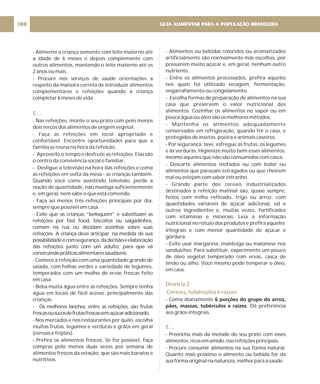 - Alimente a criança somente com leite materno até
a idade de 6 meses e depois complemente com
outros alimentos, mantendo o leite materno até os
2 anos ou mais.
- Procure nos serviços de saúde orientações a
respeito da maneira correta de introduzir alimentos
complementares e refeições quando a criança
completar 6 meses de vida.
- Nas refeições, monte o seu prato com pelo menos
dois terços dos alimentos de origem vegetal.
- Faça as refeições em local apropriado e
confortável. Encontre oportunidades para que a
família se reúna na hora da refeição.
- Aproveite o tempo e desfrute as refeições. Elas são
o centro da convivência social e familiar.
- Desligue a televisão na hora das refeições e coma
as refeições em volta da mesa - as crianças também.
Quando você come assistindo televisão, perde a
noção de quantidade, não mastiga suficientemente
e, em geral, nem sabe o que está comendo.
- Faça ao menos três refeições principais por dia,
sempre que possível em casa.
- Evite que as crianças “belisquem” e substituam as
refeições por fast food, biscoitos ou salgadinhos,
comam na rua ou decidam sozinhas sobre suas
refeições. A criança deve articipar, na medida de sua
possibilidadeecomsegurança,dadecisãoeelaboração
das refeições junto com um adulto, para que vá
construindopráticasalimentaressaudáveis.
- Comece a refeição com uma quantidade grande de
salada, com folhas verdes e variedade de legumes,
temperados com um molho de ervas frescas feito
em casa.
- Beba muita água entre as refeições. Sempre tenha
água em locais de fácil acesso, principalmente das
crianças.
- Os melhores lanches, entre as refeições, são frutas
frescasousucosdefrutasfrescassemaçúcaradicionado.
- Nos mercados e nos restaurantes por quilo, escolha
muitas frutas, legumes e verduras e grãos em geral
(cereais e feijões).
- Prefira os alimentos frescos. Se for possível, faça
compras pelo menos duas vezes por semana de
alimentos frescos da estação, que são mais baratos e
nutritivos.
E…
- Alimentos ou bebidas coloridos ou aromatizados
artificialmente são normalmente más escolhas, por
possuirem muito açúcar e, em geral, nenhum outro
nutriente.
- Entre os alimentos processados, prefira aqueles
nos quais foi utilizado secagem, fermentação,
engarrafamento ou congelamento.
- Escolha formas de preparação de alimentos na sua
casa que preservem o valor nutricional dos
alimentos. Cozinhar os alimentos no vapor ou em
pouca água ou óleo são os melhores métodos.
- Mantenha os alimentos adequadamente
conservados em refrigeração, quando for o caso, e
protegidos de insetos, poeira e animais caseiros.
- Por segurança, lave, esfregue as frutas, os legumes
e às verduras. Higienize muito bem esses alimentos,
mesmo aqueles que não são consumidos com casca.
- Descarte alimentos mofados ou com bolor ou
alimentos que pareçam estragados ou que cheirem
mal ou estejam com sabor estranho.
- Grande parte dos cereais industrializados
destinados à refeição matinal são, quase sempre,
feitos com milho refinado, trigo ou arroz, com
quantidades variáveis de açúcar adicional, sal e
outros ingredientes e, muitas vezes, fortificados
com vitaminas e minerais. Leia a informação
nutricional no rótulo dos produtos e prefira aqueles
integrais e com menor quantidade de açúcar e
gordura.
- Evite usar margarina, manteiga ou maionese nos
sanduíches. Para substituir, experimente um pouco
de óleo vegetal temperado com ervas, casca de
limão ou alho. Você mesmo pode temperar o óleo,
em casa.
- Coma diariamente
. Dê preferência
aos grãos integrais.
- Preencha mais da metade do seu prato com esses
alimentos,ricosemamido,nasrefeiçõesprincipais.
- Procure consumir alimentos na sua forma natural.
Quanto mais próximo o alimento ou bebida for da
suaformaoriginalnanatureza,melhorparaasaúde.
6 porções do grupo do arroz,
pães, massas, tubérculos e raízes
Diretriz 2
Cereais, tubérculos e raízes
E…
GUIA ALIMENTAR PARA A POPULAÇÃO BRASILEIRA
108
 
