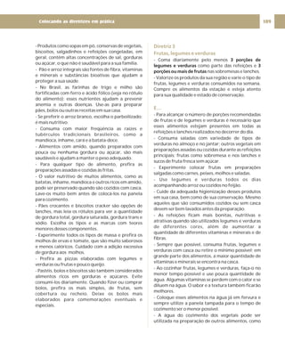 - Produtos como sopas em pó, conservas de vegetais,
biscoitos, salgadinhos e refeições congeladas, em
geral, contêm altas concentrações de sal, gorduras
ou açúcar, o que não é saudável para a sua família.
- Pão e arroz integrais são fontes de fibra, vitaminas
e minerais e substâncias bioativas que ajudam a
proteger a sua saúde.
- No Brasil, as farinhas de trigo e milho são
fortificadas com ferro e ácido fólico (veja no rótulo
do alimento); esses nutrientes ajudam a prevenir
anemia e outras doenças. Use-as para preparar
pães, bolos ou outras receitas em sua casa.
- Se preferir o arroz branco, escolha o parboilizado;
é mais nutritivo.
- Consuma com maior freqüência as raízes e
tubérculos tradicionais brasileiros, como a
mandioca, inhame, cará e a batata-doce.
- Alimentos com amido, quando preparados com
pouca ou nenhuma gordura ou açúcar, são mais
saudáveis e ajudam a manter o peso adequado.
- Para qualquer tipo de alimento, prefira as
preparações assadas e cozidas às fritas.
- O valor nutritivo de muitos alimentos, como as
batatas, inhame, mandioca e outros ricos em amido,
pode ser preservado quando são cozidos com casca.
Lave-os muito bem antes de colocá-los na panela
para cozimento.
- Pães crocantes e biscoitos cracker são opções de
lanches, mas leia os rótulos para ver a quantidade
de gordura total, gordura saturada, gordura trans e
sódio. Escolha os tipos e as marcas com teores
menores desses componentes.
- Experimente todos os tipos de massa e prefira os
molhos de ervas e tomate, que são muito saborosos
e menos calóricos. Cuidado com a adição excessiva
de gordura aos molhos.
- Prefira as pizzas elaboradas com legumes e
verduras ou frutas e pouco queijo.
- Pastéis, bolos e biscoitos são também considerados
alimentos ricos em gorduras e açúcares. Evite
consumi-los diariamente. Quando fizer ou comprar
bolos, prefira os mais simples, de frutas, sem
cobertura ou recheio. Deixe os bolos mais
elaborados para comemorações eventuais e
especiais.
Diretriz 3
Frutas, legumes e verduras
E…
- Coma diariamente pelo menos
como parte das refeições e
nas sobremesas e lanches.
- Valorize os produtos da sua região e varie o tipo de
frutas, legumes e verduras consumidos na semana.
Compre os alimentos da estação e esteja atento
para sua qualidade e estado de conservação.
- Para alcançar o número de porções recomendadas
de frutas e de legumes e verduras é necessário que
esses alimentos estejam presentes em todas as
refeições e lanches realizados no decorrer do dia.
- Consuma saladas com variedade de tipos de
verduras no almoço e no jantar; outros vegetais em
preparações assadas ou cozidas durante as refeições
principais; frutas como sobremesa e nos lanches e
sucos de fruta fresca sem açúcar.
- Experimente colocar frutas em preparações
salgadas como carnes, peixes, molhos e saladas.
- Use legumes e verduras todos os dias
acompanhando arroz ou cozidos no feijão.
- Cuide da adequada higienização desses produtos
em sua casa, bem como de sua conservação. Mesmo
aqueles que são consumidos cozidos ou sem casca
devem ser bem lavados antes da preparação.
- As refeições ficam mais bonitas, nutritivas e
atrativas quando são utilizados legumes e verduras
de diferentes cores, além de aumentar a
quantidade de diferentes vitaminas e minerais e de
fibras.
- Sempre que possível, consuma frutas, legumes e
verduras com casca ou retire o mínimo possível; em
grande parte dos alimentos, a maior quantidade de
vitaminas e minerais se encontra na casca.
- Ao cozinhar frutas, legumes e verduras, faça-o no
menor tempo possível e use pouca quantidade de
água. Algumas vitaminas se perdem com o calor e se
diluem na água. O sabor e a textura também ficarão
melhores.
- Coloque esses alimentos na água já em fervura e
sempre utilize a panela tampada para o tempo de
cozimento ser o menor possível.
- A água do cozimento dos vegetais pode ser
utilizada na preparação de outros alimentos, como
3 porções de
legumes e verduras 3
porções ou mais de frutas
109
Colocando as diretrizes em prática
 