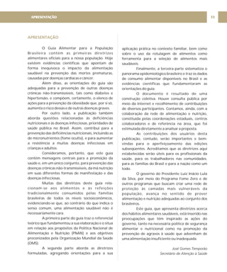 APRESENTAÇÃO
O Guia Alimentar para a População
Brasileira contém as primeiras diretrizes
alimentares oficiais para a nossa população. Hoje
existem evidências científicas que apontam de
forma inequívoca o impacto da alimentação
saudável na prevenção das mortes prematuras,
causadas por doenças cardíacas e câncer.
Além disso, as orientações do guia são
adequadas para a prevenção de outras doenças
crônicas não-transmissíveis, tais como diabetes e
hipertensão, e compõem, certamente, o elenco de
ações para a prevenção da obesidade que, por si só,
aumenta o risco dessas e de outras doenças graves.
Por outro lado, a publicação também
aborda questões relacionadas às deficiências
nutricionais e às doenças infecciosas, prioridades de
saúde pública no Brasil. Assim, contribui para a
prevenção das deficiências nutricionais, incluindo as
de micronutrientes (fome oculta), e para aumentar
a resistência a muitas doenças infecciosas em
crianças e adultos.
Consideramos, portanto, que este guia
contém mensagens centrais para a promoção da
saúde e, em um único conjunto, para prevenção das
doenças crônicas não-transmissíveis, da má nutrição
em suas diferentes formas de manifestação e das
doenças infecciosas.
Muitas das diretrizes deste guia rela-
cionam-se aos alimentos e às refeições
tradicionalmente consumidos pelas famílias
brasileiras de todos os níveis socioeconômicos,
evidenciando-se que, ao contrário do que indica o
senso comum, uma alimentação saudável não é
necessariamente cara.
A primeira parte do guia traz o referencial
teórico que fundamentou a sua elaboração e o situa
em relação aos propósitos da Política Nacional de
Alimentação e Nutrição (PNAN) e aos objetivos
preconizados pela Organização Mundial da Saúde
(OMS).
A segunda parte aborda as diretrizes
formuladas, agregando orientações para a sua
aplicação prática no contexto familiar, bem como
sobre o uso da rotulagem de alimentos como
ferramenta para a seleção de alimentos mais
saudáveis.
Finalmente, a terceira parte sistematiza o
panorama epidemiológico brasileiro e traz os dados
de consumo alimentar disponíveis no Brasil e as
evidências científicas que fundamentaram as
orientações do guia.
O documento é resultado de uma
construção coletiva. Houve consulta pública por
meio da internet e recolhimento de contribuições
de diversos participantes. Contamos, ainda, com a
colaboração da rede de alimentação e nutrição,
constituída pelas coordenações estaduais, centros
colaboradores e de referência na área, que foi
estimulada diretamente a analisar a proposta.
As contribuições dos usuários desta
publicação, contudo, serão importantes e bem-
vindas para o aperfeiçoamento das edições
subseqüentes. Acreditamos que as diretrizes aqui
estabelecidas serão úteis para os profissionais da
saúde, para os trabalhadores nas comunidades,
para as famílias do Brasil e para a nação como um
todo.
O governo do Presidente Luiz Inácio Lula
da Silva, por meio do Programa Fome Zero e de
outros programas que buscam criar uma rede de
proteção às camadas mais vulneráveis da
população, avança no sentido de prover
alimentação e nutrição adequadas ao conjunto dos
brasileiros.
Este guia, que apresenta diretrizes acerca
dos hábitos alimentares saudáveis, está inserido nas
preocupações que têm inspirado as ações do
governo, tanto na necessária política de segurança
alimentar e nutricional como na promoção da
prevenção de agravos à saúde que advenham de
uma alimentação insuficiente ou inadequada.
José Gomes Temporão
Secretário de Atenção à Saúde
APRESENTAÇÃO 11
 