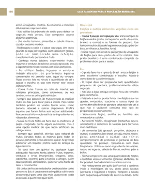 arroz, ensopados, molhos. As vitaminas e minerais
diluídos são reaproveitados.
- Não utilize bicarbonato de sódio para deixar os
vegetais mais verdes. Esse composto destrói
algumas vitaminas.
- Use muito tomate, pimentão e cebola frescos,
cozidos ou como molhos.
- Redescubra o valor e o sabor das sopas. Um prato
grande de sopa de vegetais, com caldo bem grosso,
p o d e s e r c o n s i d e r a d o u m a r e f e i ç ã o ,
complementada por salada e fruta.
- Conheça novos sabores; experimente frutas,
legumes e verduras brasileiras de cada época do ano
e experimente novas receitas com esses alimentos.
- Ao utilizar frutas, legumes e verduras
industrializados, dê preferência àqueles
conservados no próprio suco, água ou vinagre.
Fique atento: leia no rótulo a quantidade de sal e
açúcar e escolha os que têm menor teor desses
componentes.
- Coma frutas frescas no café da manhã, nas
refeições principais, como sobremesa, ou nos
lanches, entre as principais refeições.
- Sempre que possível, dê frutas frescas às crianças
todos os dias para levar para a escola. Para variar
também podem ser usadas frutas secas, como
banana, abacaxi e outras disponíveis. Prefira
aquelas que foram feitas sem açúcar adicionado.
Procure essa informação na lista de ingredientes no
rótulo dos alimentos.
- Sucos de fruta feitos na hora são os melhores. A
polpa congelada perde alguns nutrientes, mas é
uma opção melhor do que sucos artificiais ou
refrigerantes.
- Sempre que possível, ofereça suco natural de
frutas variadas todas as manhãs para todas as
pessoas da família e não adicione açúcar. Se precisar
adicionar um líquido, prefira suco de laranja ou
água de coco.
- Se você tem um quintal ou qualquer lugar
adequado, faça uma horta, plante frutas, legumes,
verduras e ervas (manjericão, orégano, salsa,
cebolinha, coentro) para a família e amigos. Além
dos benefícios alimentares, pode ser uma fonte de
lazer e movimento.
- Dê cestas de frutas e não bolos ou chocolates como
presentes. Esta é uma maneira simpática e diferente
de contribuir para uma vida mais saudável de todas
as pessoas a quem você quer bem.
Diretriz 4
Feijões e outros alimentos vegetais ricos em
proteínas
E...
- . Varie os tipos de
feijões usados (preto, carioquinha, verde, de-corda,
branco e outros) e as formas de preparo. Use
também outros tipos de leguminosas (soja, grão-de-
bico, ervilha seca, lentilha, fava).
- Coma feijão com arroz na proporção de uma parte
de feijão para duas partes de arroz cozidos. Esse
prato brasileiro é uma combinação completa de
proteínas e bom para a saúde.
- O prato favorito e típico do Brasil arroz e feijão é
uma excelente combinação e escolha. Adote-o
como base de sua alimentação.
- O feijão deve ser preparado com quantidades
pequenas de gordura, preferencialmente óleos
vegetais.
- Não use a água em que o feijão ficou de remolho
para cozinhá-lo.
- Feijoada e outros pratos feitos com feijão e carnes
gordas, embutidos, toucinho e outros tipos de
carnes têm alto teor de gordura saturada e de sal, o
que não é saudável; consuma esse tipo de
preparação ocasionalmente.
- Acrescente feijão, ervilha ou lentilha aos
ensopados e cozidos.
- Acrescente feijões, oleaginosas (castanhas, nozes,
amendoim) e sementes às saladas para torná-las
mais nutritivas.
- As sementes (de girassol, gergelim, abóbora e
outras) e castanhas (do-brasil, de-caju, nozes, nozes-
pecã, amêndoas e outras) são fontes
complementares de proteínas e gorduras de boa
qualidade. Se possível, consuma-as com mais
freqüência. Utilize-as como ingrediente de saladas,
sopas, no iogurte, salada de frutas, molhos, pães e
bolos.
- Tenha sempre em casa uma quantidade de feijões
e lentilhas secos e sementes (girassol, abóbora). Se
for possível, tenha também castanhas e nozes.
- Nos restaurantes por quilo ( ) e cantinas
inicie a montagem do seu prato pelas saladas
(verduras e legumes) e feijões. Tempere a salada
com pequena quantidade de azeite ou limão. Evite
Coma 1 porção de feijão por dia
self-service
GUIA ALIMENTAR PARA A POPULAÇÃO BRASILEIRA
110
 