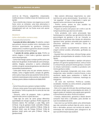 servir-se de frituras, salgadinhos, empanados,
molhos brancos e molhos à base de maionese ou de
queijo.
- Para o lanche das crianças, nas viagens ou se sentir
fome entre as refeições, uma boa alternativa é
comer um pouco de nozes, castanhas ou sementes
(oleaginosas) sem sal, ou frutas secas sem açúcar
adicionado.
- . Os adultos, sempre
que possível, devem escolher leite e derivados com
menores quantidades de gorduras. Crianças,
adolescentes e mulheres gestantes devem consumir
leite e derivados na forma integral.
- . Prefira as
carnes magras e retire toda a gordura aparente
antes da preparação.
- Coma mais frango e peixe e sempre prefira carne com
baixoteordegordura.Osderivadosdecarne(charque,
salsicha, lingüiça, presuntos e outros embutidos)
contêm,emgeral,excessodegordurasesaledevemser
consumidosocasionalmente.
- Coma pelo menos uma vez por semana vísceras e
miúdos, como o fígado bovino, coração de galinha,
entre outros. Essas carnes são excelente fonte de ferro,
nutriente essencial para evitar anemia, em especial em
crianças,jovens,idososemulheresemidadefértil.
- Carne fresca de aves e peixes é sempre melhor.
- Procure comer peixe fresco pelo menos duas vezes
por semana. Tanto os peixes de rio como de mar são
saudáveis.
- Descarte, antes de preparar, toda a gordura
aparente das carnes e a pele das aves.
- Cada tipo de corte de carne possui diferentes
quantidades de energia e gordura. Prefira aqueles de
menores valores. Por exemplo, a cada 100g: acém
(121kcal, 4,3g de gordura total); contrafilé (192kcal,
12,8g de gordura total); patinho (118kcal, 4,02g de
gordura total); coxa de frango (161kcal, 9,32g de
gordura total); peito sem pele (110kcal, 1,84g de
gorduratotal).
3 porções de leite e derivados
1 porção de carnes, peixes ou ovos
Diretriz 5
Leite e derivados, carnes e ovos
E…
Consuma diariamente:
- Não existem diferenças importantes no valor
nutritivo de carnes denominadas “de primeira” ou
“de segunda”. O que é importante é optar por
aqueles cortes com menor teor de gordura.
- Prefira carnes, peixes ou aves assados ou
preparados com pouca gordura.
- Prepare as carnes com pouco sal e evite o uso de
temperos prontos que são ricos em sódio.
- Evite produtos com carne processada tipo
hambúrgueres e salsichas, que geralmente têm alta
porcentagem de gordura e de sal. Consulte as
informações nutricionais dos rótulos de alimentos
(gordura total, gordura saturada) para ajudá-lo a
selecionar alimentos com menores teores de
gorduras e sódio.
- Coma somente ocasionalmente alimentos de
origem animal curados, defumados, grelhados ou
churrasco.
- Quando fizer um churrasco, ofereça frango, peixe
grelhado, acompanhados de saladas e frutas como
opção.
- Prefira iogurtes desnatados e queijos com pouca
gordura. Em geral os queijos brancos, como a ricota
e o minas frescal, possuem menos gordura. Consulte
os rótulos nutricionais e escolha os produtos com
menos gordura e sódio.
- Iogurte desnatado temperado com ervas, como
manjericão, salsa, tomilho e coentro frescos, é uma
excelente opção para sanduíches e molho de
saladas em substituição à maionese, manteiga ou
margarina.
- Os ovos são nutritivos. Prefira-os cozidos,
escaldados, mexidos ou como omelete, preparados
com pouco ou nenhum óleo.
- Dois a três copos de leite por dia contribuem para
um adulto atingir suas recomendações de cálcio. O
iogurte pode ser também uma opção para garantir
o fornecimento de cálcio. Prefira os caseiros.
- Crianças, adolescentes, gestantes e idosos devem
consumir mais leite e derivados, para atender às
suas necessidades de cálcio.
- Caso você ou sua família adote uma alimentação
que não contenha nenhum tipo de carne, ovos ou
leite e derivados, procure nos serviços de saúde a
orientação de nutricionista para assegurar-se de
que sua alimentação seja saudável.
111
Colocando as diretrizes em prática
 