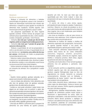 Diretriz 6
Gorduras, açúcares e sal
E...
- Reduza o consumo de alimentos e bebidas
concentrados em gorduras, açúcar e sal. Consulte a
tabela de informação nutricional dos rótulos dos
alimentos e compare-os para ajudar na escolha de
alimentos mais saudáveis. Escolha aqueles com
menores percentuais de gorduras, açúcar e sódio.
- Use pequenas quantidades de óleo vegetal
quando cozinhar. Prefira formas de preparo que
utilizam pouca quantidade de óleo, como assados,
cozidos, ensopados, grelhados. Evite frituras.
Consuma
Consuma
- Reduza a quantidade de sal nas preparações e
evite o uso do saleiro na mesa. A quantidade de sal
por dia deve ser,
, distribuída em todas as preparações
consumidas durante o dia.
- Valorize o sabor natural dos alimentos, reduzindo
o açúcar ou o sal adicionado a eles. Acentue o sabor
de alimentos cozidos e crus utilizando ervas frescas
ou secas ou suco de frutas como tempero.
- Utilize somente sal iodado. Não use sal destinado
ao consumo de animais. Ele é prejudicial à saúde
humana.
- Quanto menos gordura, gordura saturada, sal e
açúcarvocêconsumir,melhorparasuasaúde.
- Leia os rótulos dos alimentos. Evite alimentos com
alto teor de gordura total, de gordura saturada,
gorduratrans,desódio(sal)oudeaçúcar.
- Lembre-se: você pode estranhar o sabor inicial, mas
depois de um tempo você irá preferir o sabor dos
alimentospreparadoscompoucagordura,saleaçúcar.
Dêotemponecessárioparaoseupaladarseacostumar
aisso.Sejapersistente.Suasaúdeagradece.
- Os óleos vegetais são melhor escolha que a manteiga
ou margarina. Use-os para cozinhar. Escolha entre os
decanola,milho,algodão,girassolousoja.
- Uma lata de 900ml é suficiente para o preparo de
alimentos de uma família de quatro pessoas,
- não mais que 1 porção por dia de óleos
vegetais,azeiteoumargarinasemácidosgraxostrans.
- não mais que 1 porção do grupo dos
açúcares e doces por dia.
no máximo, uma colher de chá rasa
por pessoa
durante um mês. Se você usa mais que essa
quantidade por mês, tente reduzir o óleo das
preparações até que o consumo de óleo atinja essa
quantidade.
- O azeite de oliva é uma ótima opção,
principalmente para temperar saladas. É saboroso e
nutritivo. Observe no rótulo do produto se ele é
puro, pois muitos são adicionados de outros tipos de
óleo vegetal. Use-o com moderação, pois também
tem alto teor de energia.
- Use ervas ou temperos e não sal, para tornar os
alimentos mais saborosos. Evite temperos prontos
que contêm alta concentração de sal.
- Mantenha os molhos de saladas e molhos de
alimentos separados das preparações. Acrescente-
os apenas quando montar o seu prato, em
quantidade pequena, apenas para realçar o sabor.
- Evite consumir alimentos industrializados que
contêm altos teores de sal, como embutidos
(salsichas, lingüiças, salames, presuntos,
mortadela), queijos, conservas de vegetais, sopas,
molhos e temperos prontos. Além disso, alguns
geralmente têm alto teor de gordura.
- Cozinhar com muito óleo e fritar tornam qualquer
alimento rico em gorduras e, portanto, não-
saudável.
- Se for consumir, prefira os salgadinhos assados e
também aqueles que não são preparados com
gordura vegetal hidrogenada (veja na lista de
ingredientes no rótulo). Somente os consuma
ocasionalmente. Atenção com os folhados e
empadinhas de massa “podre”, que são assados,
mas também ricos em gorduras.
- Evite bolos, biscoitos doces, sobremesas e doces
como regra da alimentação. Coma-os menos que
três vezes por semana. Prefira aqueles preparados
em casa, com óleos vegetais.
- Refrigerantes, bebidas industrializadas, doces e
produtos de confeitaria contêm muito açúcar e
favorecem o aparecimento de cáries, além de
sobrepeso e obesidade, e não são nutritivos. Evite o
consumo diário desses produtos e explique às
crianças e aos adolescentes que esses alimentos não
são saudáveis, podendo ser consumidos apenas
eventualmente, em ocasiões especiais.
GUIA ALIMENTAR PARA A POPULAÇÃO BRASILEIRA
112
 
