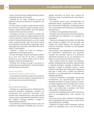 - Dance com o(a) seu(ua) companheiro(a) ou dance
sozinho(a) quando sentir vontade.
- Participe de um clube, academia ou aula de
ginástica em que você desfrute de companhia e de
lazer ativo.
- Corrida, ciclismo, natação e academias são escolhas
para exercícios vigorosos; jogos de equipe como o
futebol, voleibol, basquetebol e tênis são também
excelentes formas de exercício físico.
- Certifique-se de que as crianças na família têm
tempo para fazer esportes e jogos. Brinque com elas
e faça-as descobrir e adotar as brincadeiras de sua
infância, feitas preferencialmente ao ar livre: pular
corda, esconde-esconde, subir em árvores, brincar
em parquinhos não-eletrônicos, pega-pega, cabra-
cega, jogar bola, queimada, amarelinha. Elas vão se
divertir e você também.
- Diminua o tempo em frente ao televisor e
computador nas suas horas de lazer.
- Se você tem algum histórico de doença cardíaca,
ou se você tem mais de 50 anos, é prudente
submeter-se a um exame médico antes de iniciar
qualquer esporte ou atividade física.
- Verifique, nos serviços de saúde, o seu peso e a
medida da cintura regularmente. Essas informações
são importantes para a saúde.
- Ao manipular os alimentos, siga as normas básicas
de higiene na hora da compra, da preparação, da
conservação e do consumo de alimentos.
.
- Verifique se o supermercado ou estabelecimento
comercial apresenta adequadas condições de
conservação dos alimentos oferecidos. Para
escolher esses estabelecimentos, não utilize apenas
critérios como a proximidade do domicílio e o preço
dos produtos; verifique também a limpeza e
organização do ambiente.
- Os atendentes e manipuladores devem estar com
vestimenta adequada à atividade que exercem e,
Diretriz Especial 2
Qualidade sanitária dos alimentos
E..
No momento da compra
quando necessário, de touca, luvas, máscara de
proteção e botas. A vestimenta deve estar limpa e
conservada.
- Os produtos devem estar acondicionados em
prateleiras limpas, organizadas e nunca sobre o
piso. Os alimentos congelados e refrigerados devem
estar armazenados sob temperatura recomendada
pelo fabricante.
- Certifique-se da qualidade dos produtos.
- Verifique os selos de inspeção, o prazo de validade,
a identificação do fabricante e as condições da
embalagem.
- Observe a embalagem do produto: ela não deve
estar violada ou rasgada. No caso das latas, não
compre nem utilize aquelas com ferrugem, que
estiverem amassadas, estufadas ou com qualquer
outra alteração.
- Nos produtos não embalados ou acondicionados
em embalagens transparentes que permitem
visualizar seu conteúdo, observe se os alimentos
apresentam alteração na cor, na consistência, no
aspecto e se há presença de matérias estranhas.
- Siga a ordem correta de compra dos alimentos:
primeiro,osprodutosnão-comestíveis,comoutensílios
e materiais de limpeza; segundo, os alimentos não-
perecíveis e depois os perecíveis (carnes e outros
produtos conservados sob refrigeração). Organize-se
para que o tempo entre a compra dos alimentos
perecíveis e seu armazenamento no domicílio não
ultrapasseduashoras.
- Carnes pré-embaladas e congeladas, encontradas
normalmente em supermercados, devem ser
mantidas em balcão ou câmara frigorífica. Freezer
ou balcão frigorífico fora da temperatura correta,
ou quando desligados à noite, formam água no
chão, o que indica que os produtos não foram
conservados em temperatura ideal.
- Os alimentos congelados devem estar firmes e sem
sinais de descongelamento, como acúmulo de
líquido.
- No caso de carnes e aves, verifique se a embalagem
não está gotejando. No caso de ovos, confira se não
estão quebrados ou rachados.
- Produtos de origem animal embalados somente
devem ser comprados com o selo do Serviço de
GUIA ALIMENTAR PARA A POPULAÇÃO BRASILEIRA
114
 