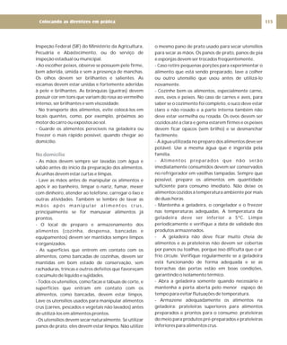 Inspeção Federal (SIF) do Ministério da Agricultura,
Pecuária e Abastecimento, ou do serviço de
inspeção estadual ou municipal.
- Ao escolher peixes, observe se possuem pele firme,
bem aderida, úmida e sem a presença de manchas.
Os olhos devem ser brilhantes e salientes. As
escamas devem estar unidas e fortemente aderidas
à pele e brilhantes. As brânquias (guelras) devem
possuir cor em tons que variam do rosa ao vermelho
intenso, ser brilhantes e sem viscosidade.
- No transporte dos alimentos, evite colocá-los em
locais quentes, como, por exemplo, próximos ao
motor do carro ou expostos ao sol.
- Guarde os alimentos perecíveis na geladeira ou
freezer o mais rápido possível, quando chegar ao
domicílio.
- As mãos devem sempre ser lavadas com água e
sabão antes do início da preparação dos alimentos.
As unhas devem estar curtas e limpas.
- Lave as mãos antes de manipular os alimentos e
após ir ao banheiro, limpar o nariz, fumar, mexer
com dinheiro, atender ao telefone, carregar o lixo e
outras atividades. Também se lembre de lavar as
mãos após manipular alimentos crus,
principalmente se for manusear alimentos já
prontos.
- O local de preparo e armazenamento dos
alimentos (cozinha, despensa, bancadas e
equipamentos) devem ser mantidos sempre limpos
e organizados.
- As superfícies que entrem em contato com os
alimentos, como bancadas de cozinhas, devem ser
mantidas em bom estado de conservação, sem
rachaduras, trincas e outros defeitos que favoreçam
o acúmulo de líquido e sujidades.
- Todos os utensílios, como facas e tábuas de corte, e
superfícies que entram em contato com os
alimentos, como bancadas, devem estar limpos.
Lave os utensílios usados para manipular alimentos
crus (carnes, pescados e vegetais não lavados) antes
de utilizá-los em alimentos prontos.
- Os utensílios devem secar naturalmente. Se utilizar
panos de prato, eles devem estar limpos. Não utilize
No domicílio
o mesmo pano de prato usado para secar utensílios
para secar as mãos. Os panos de prato, panos de pia
e esponjas devem ser trocados freqüentemente.
- Caso retire pequenas porções para experimentar o
alimento que está sendo preparado, lave a colher
ou outro utensílio que usou antes de utilizá-lo
novamente.
- Cozinhe bem os alimentos, especialmente carne,
aves, ovos e peixes. No caso de carnes e aves, para
saber se o cozimento foi completo, o suco deve estar
claro e não rosado e a parte interna também não
deve estar vermelha ou rosada. Os ovos devem ser
cozidos até a clara e gema estarem firmes e os peixes
devem ficar opacos (sem brilho) e se desmanchar
facilmente.
- A água utilizada no preparo dos alimentos deve ser
potável. Use a mesma água que é ingerida pela
família.
- Alimentos preparados que não serão
imediatamente consumidos devem ser conservados
no refrigerador em vasilhas tampadas. Sempre que
possível, prepare os alimentos em quantidade
suficiente para consumo imediato. Não deixe os
alimentos cozidos à temperatura ambiente por mais
de duas horas.
- Mantenha a geladeira, o congelador e o freezer
nas temperaturas adequadas. A temperatura da
geladeira deve ser inferior a 5ºC. Limpe
periodicamente e verifique a data de validade dos
produtos armazenados.
- A geladeira não deve ficar muito cheia de
alimentos e as prateleiras não devem ser cobertas
por panos ou toalhas, porque isso dificulta que o ar
frio circule. Verifique regularmente se a geladeira
está funcionando de forma adequada e se as
borrachas das portas estão em boas condições,
garantindo o isolamento térmico.
- Abra a geladeira somente quando necessário e
mantenha a porta aberta pelo menor espaço de
tempo para evitar flutuações de temperatura.
- Armazene adequadamente os alimentos na
geladeira: prateleiras superiores para alimentos
preparados e prontos para o consumo; prateleiras
do meio para produtos pré-preparados e prateleiras
inferiores para alimentos crus.
115
Colocando as diretrizes em prática
 